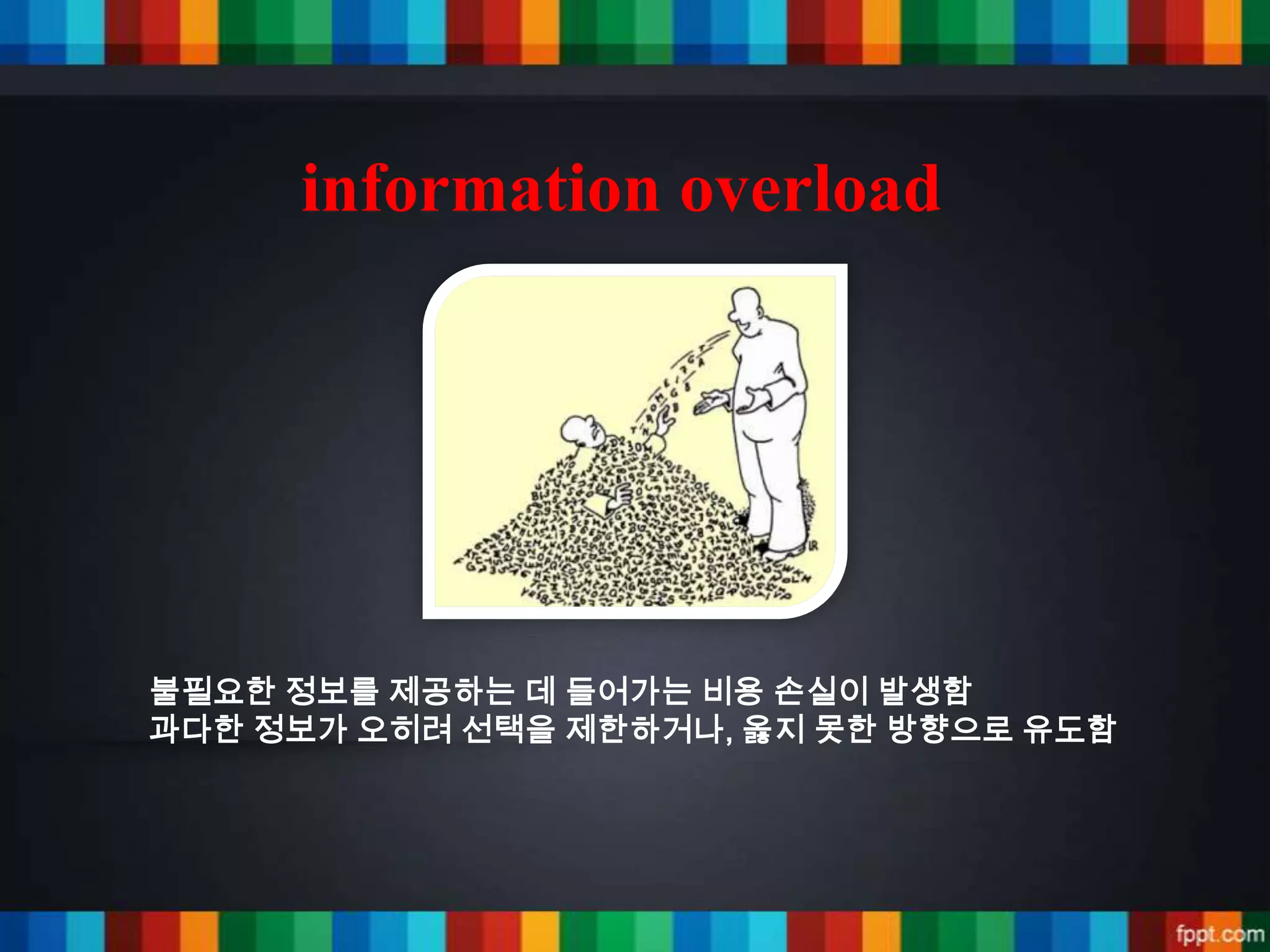 information overload




불필요한 정보를 제공하는 데 들어가는 비용 손실이 발생함
과다한 정보가 오히려 선택을 제한하거나, 옳지 못한 방향으로 유도함
 