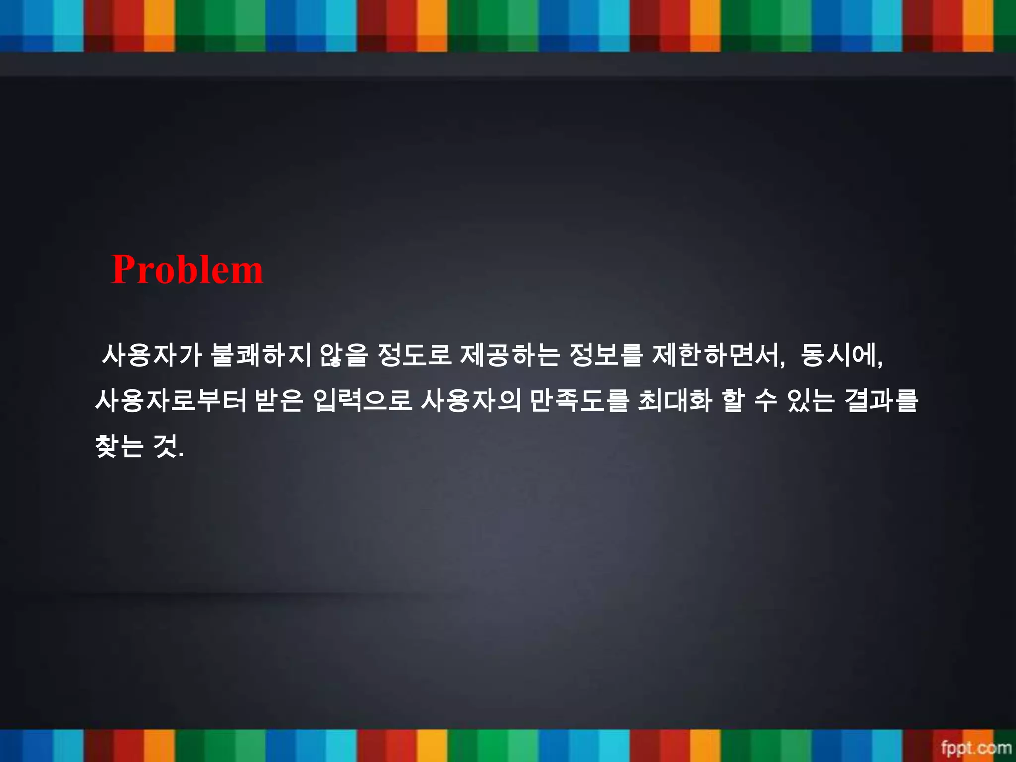 Problem
사용자가 불쾌하지 않을 정도로 제공하는 정보를 제한하면서, 동시에,
사용자로부터 받은 입력으로 사용자의 만족도를 최대화 할 수 있는 결과를
찾는 것.
 