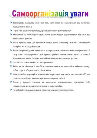 Заздалегідь плануйте свій час так, щоб ніщо не відволікало вас (дзвінки,
відвідування та ін.).
Перш ніж розпочати роботу, організуйте своє робоче місце.
Максимально мобілізуйте свою волю, намагайтеся відключитися від того, що
займало вас раніше.
Коли приступаєте до вивчення нової теми, спочатку освіжіть попередній
матеріал чи ліквідуйте вади.
Якщо сторонні думки заважають зосередитися, займіться конспектуванням. У
силу своєї неперервності цей процес робить неможливим часті та тривалі
відключення уваги. Майже аналогічний ефект має читання уголос.
Читайте та осмислюйте те, що прочитали.
Зміна видів діяльності запобігає виникненню монотонності психічного стану,
тобто сприяє збереженню стійкої уваги.
Контролюйте, стримуйте мимовільне переключення уваги на сторонні об’єкти
(голоси, телефонні дзвінки, грюкання дверима та ін.)
Якщо у процесі читання ви несвідомо відключились, примусьте себе
повернутися до місця відключення та перечитайте.
Не забувайте про освітлення, температуру, регулярні перерви.
 