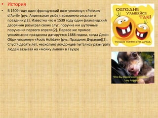 • История
•   В 1509 году один французский поэт упомянул «Poisson
    d’Avril» (рус. Апрельская рыба), возможно отсылая к
    празднику[2]. Известно что в 1539 году один фламандский
    дворянин разыграл своих слуг, поручив им шуточные
    поручения первого апреля[2]. Первое же прямое
    упоминание праздника датируется 1686 годом, когда Джон
    Обри упомянул «Fools Holiday» (рус. Праздник Дураков)[2].
    Спустя десять лет, несколько лондонцев пытались разыграть
    людей зазывая на «мойку львов» в Тауэре
 