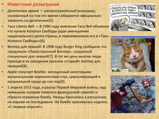 • Известные розыгрыши
•   Десятичное время — распространённый розыгрыш,
    основанный на том что время собираются официально
    заменить на десятичное[5].
•   Taco Liberty Bell — В 1996 году компания Taco Bell объявила
    что купила Колокол Свободы ради уменьшения
    национального долга страны, и переименовала его в «Тако
    Колокол Свободы»[6].
•   Воппер для левшей: В 1998 году Burger King сообщили что
    придумали «Левосторонний Воппер», созданный
    специально для левшей[7]. В тот же день многие люди
    приходя в их заведения просили «старый» воппер для
    правшей[8].
•   Apple покупает Beatles: запущенный некоторыми
    музыкальными журналистами слух, циркулирующий в
    музыкальной среде до сих пор[9].
•   1 апреля 1915 года, в разгар Первой Мировой войны, над
    немецким лагерем появился французский самолёт и
    сбросил огромную бомбу. Немцы бросились в рассыпную,
    но взрыва не последовало. На бомбе красовалась надпись
    «С первым апреля!».
 