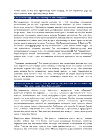 чыгым менен эле бат жана эффективдүү чечип коюуусу. Ал эми Кыргызстан үчүн бул
нерсе жаңылык жана зарыл нерсе болуп жатат.

Краудсорсинг тууралуу дагы кененирээк айтып берсеңиз?

Краудсорсингдин негизинде жалгыз адамдын, ал тургай гениалдуу инсандардын
интеллектине (же акылына) караганда коллективдик интеллект ар дайым жемиштүү,
болот деген идея жатат. Чындыгында өнүккөн мамлекеттерде энтузиаст ыктыярчылардын
жетишкендиктери мыкты эксперт жана адистердикинен ашып кеткен учурлар абдан көп
болуп жатат. Алар айлап жылдап жана канчалаган каражат кетирип жасай албай жаткан
нерселерди краудсорсинг технологиясы аркылуу бириккен энтузиасттар бир нече айда,
болбогон акчага жана жогорку деңгээлде аткарып жаткандыктан бул технологиянын жана
коллективдик интеллектин ролу дүйнө жүзүндө абдан жогорулап жатат. Краудсорсингдин
үзүрүн жана мүмкүнчүлүгүн көргөн Россиянын Сбербанкынын башчысы Г. Греф ага “21-
кылымдагы башкаруучулуктун эң чоң жетишкендиги ” деген баасын берип олтурат. Ал
эми краудсорсинг терминин киргизип, бул техологиянын эффективдүүлүгүн жана
коллективдик интеллектин кудуретин изилдеп жазып чыккан Джефф Хей “краудсорсинг -
керексиздердин ичинен бриллиантарды таап гана чыкпастан, мындай таланттарды
өстүрүп жана алдыга сүрөп, коллективдик интеллекти күчтөндүрө турган механизм”
деген.

 “Массалык кызматташтык” болгон краудсорсингде ким тапшырманы жогорку деңгээлде
жана биринчи болуп аткарса, ошол сыйланууга татыктуу болот. Бул жерде эң негизги
мотивация өзүн-өзү өнүктүрүү, талантын чыгаруу, лидерликке жетүү, ойлогондорунун
ишке ашышы болуп, материалдык кызыкчылык мааниге ээ эмес. Краудсорсингди
идеяларды гана чогултуу үчүн гана эмес, коомчулуктун ар кандай маселелер боюнча
баасын, көз карашын, пикирин жана каалоолорун топтоо жана анализдөө үчүн да
колдонуп келишет.

Сиздер краудсорсинг аркылуу кантип коомдук документтерди иштеп чыгасыздар,
конкреттүү бир мисал менен айтып бере аласызбы?

Краудсорсингдин ийгиликтүүлүгү эффективдүү жүргүзүлгөн “акыл чабуулунан”
(мозговой штурмга) көз каранды. Ал эми акыл чабуулунун эффективдүүлүгү болсо,
коюлган тапшырманын так жана түшүнүктүүлүгүнөн, күтүлгөн жыйынтыктын
реалдуулугу жана пайдалуулугунан, краудсорсинге кызыкдар баардык энтузиасттардын
жана компетентүүлөрдүн тартылышынан, алардын ишмердигин эффективдүү
кардинацияланышынан, ошондой эле мотивациянын болушунан жана бурмалоо, басым
кылуу, бир жакка тартуу сыяктуулардын болбошунан көз каранды. Булардын баарын
жана дүйнөлүк тажрыйбаны эске алып, биз өзүбүздүн Кыргызстандын краудсорсинг
механизмин иштеп чыктык. Эми, анын иштөө механизмин конкреттүү мисалдын жардамы
менен түшүндүрүп берсем.

Коррупция менен байланыштуу бир коомдук документти иштеп чыгууну пландап
жатабыз дейлик. Бул үчүн биздин виртуалдык площадкада бизнесмен, экперттер,
окумуштуулар, чет мамлекетте билим алгандар, мамлекеттик кызматкерлер чогулушту
дейли. Алардан так жана керектүү идея жана маалыматтарды алуу үчүн коррупция
темасында так суроолорду коюуу керек. Мисалы, биринчи Кыргызстандагы коррупция
 