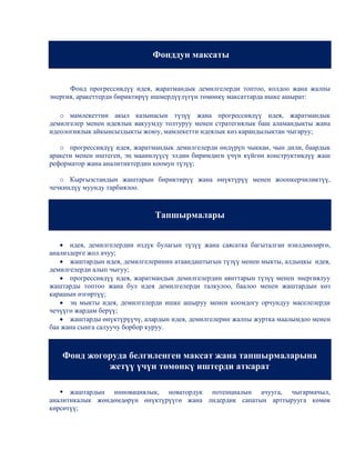 Фонддун максаты


      Фонд прогрессивдүү идея, жаратмандык демилгелерди топтоо, колдоо жана жалпы
энергия, аракеттерди бириктирүү ишмердүүлүгүн төмөнкү максаттарда ишке ашырат:

   o мамлекеттин акыл казынасын түзүү жана прогрессивдүү идея, жаратмандык
демилгелер менен идеялык вакуумду толтуруу менен стратегиялык баш аламандыкты жана
идеологиялык айкынсыздыкты жоюу, мамлекетти идеялык көз карандылыктан чыгаруу;

   o прогрессивдүү идея, жаратмандык демилгелерди өндүрүп чыккан, чын дили, баардык
аракети менен иштеген, эң маанилүүсү элдин биримдиги үчүн күйгөн конструктивдүү жаш
реформатор жана аналитиктердин коомун түзүү;

   o Кыргызстандын жаштарын бириктирүү жана өнүктүрүү менен жоопкерчиликтүү,
чечкиндүү муунду тарбиялоо.



                               Тапшырмалары


      идея, демилгелердин өздүк булагын түзүү жана саясатка багыталган изилдөөлөргө,
анализдерге жол ачуу;
      жаштардын идея, демилгелеринин атаандаштыгын түзүү менен мыкты, алдыңкы идея,
демилгелерди алып чыгуу;
      прогрессивдүү идея, жаратмандык демилгелердин аянттарын түзүү менен энергиялуу
жаштарды топтоо жана бул идея демилгелерди талкулоо, баалоо менен жаштардын көз
карашын өзгөртүү;
      эң мыкты идея, демилгелерди ишке ашыруу менен коомдогу орчундуу маселелерди
чечүүгө жардам берүү;
      жаштарды өнүктүрүүчү, алардын идея, демилгелерин жалпы журтка маалымдоо менен
баа жана сынга салуучу борбор куруу.



   Фонд жогоруда белгиленген максат жана тапшырмаларына
            жетүү үчүн төмөнкү иштерди аткарат

    жаштардын инновациялык, новатордук потенциалын ачууга, чыгармачыл,
аналитикалык жөндөмдөрүн өнүктүрүүгө жана лидердик сапатын арттырууга көмөк
көрсөтүү;
 