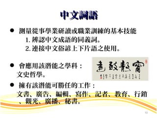 中文詞語
 測量從事學業研讀或職業訓練的基本技能
   1. 辨認中文成語的同義詞。
   2. 連接中文俗諺上下片語之使用。

 會應用該潛能之學科：
 文史哲學。
 擁有該潛能可勝任的工作：
 文書、 廣告、編輯、寫作、記者、教育、行銷
  、觀光、廣播、秘書。
                       10
 