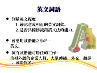 英文詞語
 測量英文程度
   1. 辨認意義相近的英文詞彙。
   2. 是否具備辨識錯誤文法的能力。

 會應用該潛能之學科：
 英文。
 擁有該潛能可勝任的工作：
 重視外語的企業人員、大眾 傳播、外交、翻譯
  、國際貿易。
                       11
 