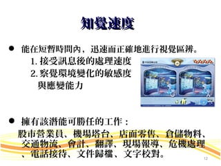 知覺速度
 能在短暫時間內 ，迅速而正確地進行視覺區辨。
  1. 接受訊息後的處理速度
  2. 察覺環境變化的敏感度
    與應變能力


 擁有該潛能可勝任的工作：
 股市營業員、機場塔台、店面零售、倉儲物料、
  交通物流、會計、翻譯、現場報導、危機處理
  、電話接待、文件歸檔 、文字校對。        12
 