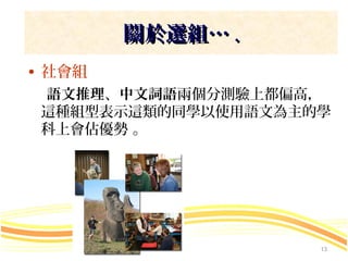 關於選組… .
• 社會組
 語文推理、中文詞語兩個分測驗上都偏高，
 這種組型表示這類的同學以使用語文為主的學
 科上會佔優勢 。




                    13
 