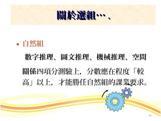 關於選組… .

• 自然組
 數字推理、圖文推理、機械推理、空間

 關係四項分測驗上，分數應在程度「較
 高」以上，才能勝任自然組的課業要求。



                     14
 
