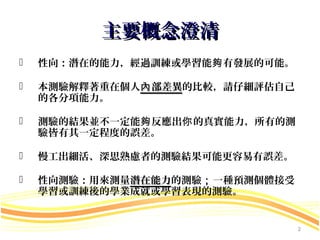 主要概念澄清
   性向：潛在的能力，經過訓練或學習能夠 有發展的可能。

   本測驗解釋著重在個人內 部差異的比較，請仔細評估自己
    的各分項能力。

   測驗的結果並不一定能夠 反應出你 的真實能力，所有的測
    驗皆有其一定程度的誤差。

   慢工出細活、深思熟慮者的測驗結果可能更容易有誤差。

   性向測驗：用來測量潛在能力的測驗；一種預測個體接受
             潛在能力
    學習或訓練後的學業成就或學習表現的測驗。


                                  2
 