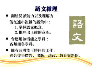 語文推理
 測驗閱 讀能力以及理解力
 能在連串複雜的語彙中：
  1. 掌握語文概念。
  2. 推理出正確的意涵。
 會應用該潛能之學科：
 各類組各學科。
 擁有該潛能可勝任的工作：
 適合從事廣告、出版、法政、教育與新聞。

                       5
 