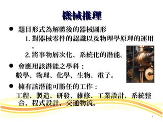 機械推理
 題目形式為解體後的器械圖形
   1. 對器械零件的認識以及物理學原理的運用
      。
   2. 將事物層次化、系統化的潛能。
 會應用該潛能之學科：
 數學、物理、化學、生物、電子。
 擁有該潛能可勝任的工作：
 工程、製造、研發、維修、工業設計、系統整
  合、程式設計、交通物流。
                        8
 
