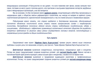 международных организаций. И большинство из нас думает, что если поменяем свет флага, заново напишем текст
гимна, поставим на место одного политика другого, или пригласим и выслушаем предложение экспертов зарубежных
стран и международных организаций, у нас все наладится.
        Мы не осознаем, что без построения своего идейного оплота, олицетворяющего собой базу прогрессивных и
неординарных идей, и общества смелых реформаторов и аналитиков, мы никогда не выйдем из идейного тупика,
стратегической растерянности, идеологической неопределенности, и мы не станем сильным и независимым народом.
       Подытоживая можно сказать, что страна нуждается в действенном механизме, обеспечивающий
постоянное обновление политической элиты страны новыми прогрессивными силами и неординарными
личностями, бесперебойное пополнение идейной капилки страны необходимыми созидательными идеями и
инициативами, объединяющий и эффективно применяющий коллективный интеллект общества для выработки
конкретных предложений по решению самых разных государственно значимых вопросов, консолидирующий и
направляющий усилия граждан на общие созидательные дела.

                                                    Суть проекта

       Предлагаемый нами проект “Идейная Карта Кыргызстана” призван решить именно выше описанные
проблемы и сыграть роль того механизма, которого у нас пока нет. Таким образом “Идейная Карта Кыргызстана” это:

        Действенный механизм выявления созидательных, конструктивных, неординарных идей и инициатив.
Потому как проект предусматривает создание конкретных условий для честной борьбы идей. Именно честная и
постоянная борьба идей должна порождать самые лучшие идеи и инициативы, и вывести их на первый план.
        Действенный механизм выявления и продвижения выдающихся аналитиков и профессиональных
исполнителей. Потому, что проект предусматривает создание конкретных условий для честной конкуренции между
 