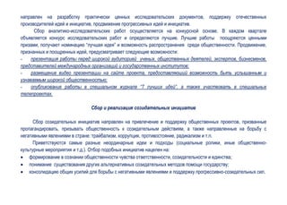 направлен на разработку практически ценных исследовательских документов, поддержку отечественных
производителей идей и инициатив, продвижение прогрессивных идей и инициатив.
      Сбор аналитико-исследовательских работ осуществляется на конкурсной основе. В каждом квартале
объявляется конкурс исследовательских работ и определяются лучшие. Лучшие работы поощряются ценными
призами, получают номинацию “лучшая идея” и возможность распространения среди общественности. Продвижение,
признанных и поощренных идей, предусматривает следующие возможности:
-    презентация работы перед широкой аудиторией ученых, общественных деятелей, экспертов, бизнесменов,
представителей международных организаций и государственных институтов;
-    размещение видео презентации на сайте проекта, предоставляюший возможность быть услышанным и
узнаваемым широкой общественностью;
-    опубликование работы в специальном журнале “7 лучших идей”, а также участвовать в специальных
телепроектах.

                              Сбор и реализация созидательных инициатив

      Сбор созидательных инициатив направлен на привлечение и поддержку общественных проектов, призванные
пропагандировать, призывать общественность к созидательным действиям, а также направленные на борьбу с
негативными явлениями в стране: трайбализм, коррупция, противостояние, радикализм и т.п.
      Приветствуются самые разные неординарные идеи и подходы (социальные ролики, иные общественно-
культурные мероприятия и т.д.). Отбор подобных инициатив нацелен на:
 формирование в сознании общественности чувства ответственности, созидательности и единства;
 понимание существования других альтернативных созидательных методов помощи государству;
 консолидацию общих усилий для борьбы с негативными явлениями и поддержку прогрессивно-созидательных сил.
 