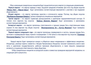 Сбор и реализация созидательных инициатив будут осуществляться раз в квартал по следующим направлениям:
   Первый квартал – это квартал надежды и веры, внушения гражданам оптимизма. Для этого под общим лозунгом
“Жакшы Ниет – Жарым Ырыс” будут организованы соответствующие мероприятия с участием и при поддержке
общественности.
   Второй квартал – это квартал пропаганды единства и сплоченности народа. Поэтому под общим лозунгом
“Желбиресин Биримдик Байрагы” должны проводиться специальные мероприятия.
   Третий квартал – это квартал содействия распространению и укреплению предпринимательской культуры. В
течение этого квартала под лозунгом “Байлык Эмгектен Жаралат” будут организованы и реализованы
соответствующие мероприятия.
  Четвертый квартал – это квартал пропаганды ответственности и призыва граждан быть ответственными перед
страной. В этом квартале под общим лозунгом “Жоопкерчиликтүү Эл – Күчтүү Мамлекет” будут проведены
соответствующие мероприятия.
   Первый квартал следующего года – это квартал пропаганды справедливости и чистоты, призыва граждан быть
честными и справедливыми перед страной и согражданами. С этой целью в этом квартале под лозунгом “Тазалануу
ϴнүгүүнүн Башаты” будут организованы соответствующие мероприятия.

      Каждый квартал будет проводиться конкурс и отбираться самые неординарные и эффективные инициативы.
Инициаторы, реализуя проекты совместно с Фондом Прогрессивных Инициатив, получают возможность внести свою
лепту в укрепление государственности, добиться признания общественности, а также повысить гражданскую
активность и социальную ответственность перед обществом.
       Отбор созидательных инициатив на конкурсной основе и совместное проведение мероприятий направлены на
следующие цели и результаты:
 
