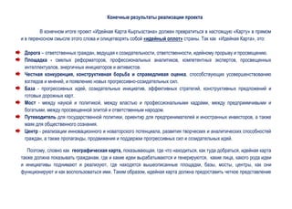Конечные результаты реализации проекта

         В конечном итоге проект «Идейная Карта Кыргызстана» должен превратиться в настоящую «Карту» в прямом
и в переносном смысле этого слова и олицетворять собой «идейный оплот» страны. Так как «Идейная Карта», это:

 Дорога – ответственных граждан, ведущая к созидательности, ответственности, идейному прорыву и просвещению.
 Площадка - смелых реформаторов, профессиональных аналитиков, компетентных экспертов, просвещенных
 интеллектуалов, энергичных инициаторов и активистов.
 Честная конкуренция, конструктивная борьба и справедливая оценка, способствующих усовершенствованию
 взглядов и мнений, и появлению новых прогрессивно-созидательных сил.
 База - прогрессивных идей, созидательных инициатив, эффективных стратегий, конструктивных предложений и
 готовых дорожных карт.
 Мост - между наукой и политикой, между властью и профессиональными кадрами, между предприимчивыми и
 богатыми, между просвещенной элитой и ответственным народом.
 Путеводитель для государственной политики, ориентир для предпринимателей и иностранных инвесторов, а также
 маяк для общественного сознания.
 Центр - реализации инновационного и новаторского потенциала, развития творческих и аналитических способностей
 граждан, а также пропаганды, продвижения и поддержки прогрессивных сил и созидательных идей.

   Поэтому, словно как географическая карта, показывающая, где что находиться, как туда добраться, идейная карта
также должна показывать гражданам, где и какие идеи вырабатываются и генерируются, какие лица, какого рода идеи
и инициативы поднимают и реализуют, где находятся вышеописанные площадки, базы, мосты, центры, как они
функционируют и как воспользоваться ими. Таким образом, идейная карта должна предоставить четкое представление
 