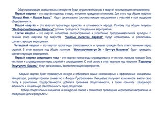 Сбор и реализация созидательных инициатив будут осуществляться раз в квартал по следующим направлениям:
   Первый квартал – это квартал надежды и веры, внушения гражданам оптимизма. Для этого под общим лозунгом
“Жакшы Ниет – Жарым Ырыс” будут организованы соответствующие мероприятия с участием и при поддержке
общественности.
   Второй квартал – это квартал пропаганды единства и сплоченности народа. Поэтому под общим лозунгом
“Желбиресин Биримдик Байрагы” должны проводиться специальные мероприятия.
   Третий квартал – это квартал содействия распространению и укреплению предпринимательской культуры. В
течение этого квартала под лозунгом “Байлык Эмгектен Жаралат” будут организованы и реализованы
соответствующие мероприятия.
  Четвертый квартал – это квартал пропаганды ответственности и призыва граждан быть ответственными перед
страной. В этом квартале под общим лозунгом “Жоопкерчиликтүү Эл – Күчтүү Мамлекет” будут проведены
соответствующие мероприятия.
   Первый квартал следующего года – это квартал пропаганды справедливости и чистоты, призыва граждан быть
честными и справедливыми перед страной и согражданами. С этой целью в этом квартале под лозунгом “Тазалануу
ϴ нүгүүнүн Башаты” будут организованы соответствующие мероприятия.

      Каждый квартал будет проводиться конкурс и отбираться самые неординарные и эффективные инициативы.
Инициаторы, реализуя проекты совместно с Фондом Прогрессивных Инициатив, получают возможность внести свою
лепту в укрепление государственности, добиться признания общественности, а также повысить гражданскую
активность и социальную ответственность перед обществом.
       Отбор созидательных инициатив на конкурсной основе и совместное проведение мероприятий направлены на
следующие цели и результаты:
 