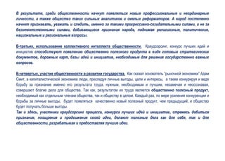 В результате, среди общественности начнут появляться новые профессиональные и неординарные
личности, а также общество таких сильных аналитиков и смелых реформаторов. А народ постепенно
начнет признавать, уважать и следить, именно за такими прогрессивно-созидательными силами, а не за
безответственными силами, добивающиеся признания народа, поднимая религиозные, политические,
национальные и региональные вопросы.

В-третьих, использование коллективного интеллекта общественности. Краудсорсинг, конкурс лучших идей и
инициатив способствуют появлению общественно полезного продукта в виде готовых стратегических
документов, дорожных карт, базы идей и инициатив, необходимые для решения государственно важных
вопросов.

В-четвертых, участие общественности в развитии государства. Как сказал основатель “рыночной экономики” Адам
Смит, в капиталистической экономике люди, преследуя личные выгоды, цели и интересы, а также конкурируя и ведя
борьбу за признание именно его результата труда, нужным, необходимым и лучшим, незамечая и неосознавая,
совершают благие дела для общества. Так как, результатом их труда является общественно полезный продукт,
необходимый как отдельным членам общества, так и обществу в целом. Каждый раз, по мере усиления конкуренции и
борьбы за личные выгоды, будет появляться качественно новый полезный продукт, чем предыдущий, и общество
будет получать больше выгоды.
Так и здесь, участники краудсорсинг процесса, конкурса лучших идей и инициатив, стремясь добиться
признания, поощрения и продвижения своей идеи, делают полезные дела как для себя, так и для
общественности, разрабатывая и предоставляя лучшие идеи.
 