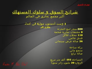 ‫مهارات التسويق‬


‫شرائح السوق و سلوك المستهلك‬
     ‫أكبر مجمع تجاري في العالم‬

     ‫) وست أدمنتون مول( في كندا.‬
               ‫يحتوي على‬
                                ‫008 متجر لبيع التجزئة‬
                              ‫8 مجمعات تجارية ضخمة‬
                                    ‫011 محلت للكل‬
                                          ‫فندق عالمي‬
                              ‫62 صالة عرض سينمائي‬

                                           ‫بركة سباحة‬
                                           ‫منتجع مائي‬
                                            ‫صالة تزلج‬

                           ‫المساحة: 394 ألف متر مربع‬
                            ‫الزوار: 02 مليون زائر سنويا‬
 