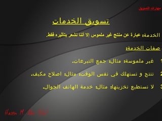 ‫مهارات التسويق‬


        ‫تسويق الخدمات‬
     ‫الخدمة: عبارة عن منتج غير ملموس إل أتننا تنشعر بتأثيره فقط.‬

                                              ‫صفات الخدمة:‬

                  ‫غير ملموسة: مثال: جمع التبرعات.‬                     ‫1‬

‫تنتج و تستهلك في نفس الوقت: مثال: اصلح مكيف.‬                          ‫2‬

    ‫ل نستطيع تخزينها: مثال: خدمة الهاتف الجوال.‬                       ‫3‬
 