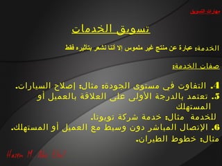 ‫مهارات التسويق‬


               ‫تسويق الخدمات‬
             ‫الخدمة: عبارة عن منتج غير ملموس إل أتننا تنشعر بتأثيره فقط‬

                                                     ‫صفات الخدمة:‬

 ‫4. التفاوت في مستوى الجودة: مثال: إصلح السيارات.‬
       ‫5. تعتمد بالدرجة الولى على العلقة بالعميل أو‬
                                          ‫المستهلك‬
                    ‫للخدمة مثال: خدمة شركة تويوتا.‬
‫6. التصال المباشر دون وسيط مع العميل أو المستهلك.‬
                                ‫مثال: خطوط الطيران.‬
 