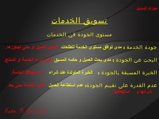 ‫مهارات التسويق‬


                        ‫تسويق الخدمات‬
                       ‫مستوى الجودة في الخدمات‬

‫جودة الخدمة : مدى توافق مستوى الخدمة لتطلعات العميل العميل أو حتى تجاوزها.‬

‫البحث عن الجودة : مدى بحث العميل و حكمه المسبق قبل شراء الخدمة أو المنتج.‬

   ‫و استهل ك الخدمة.‬   ‫الخبرة المتولدة عند شراء‬   ‫الخبرة المسبقة بالجودة :‬

  ‫عدم القدرة على تقييم الجودة: عدم استطاعة العميل تقييم الخدمة حتى بعد‬
                                                     ‫شرائها و استهليكها.‬
 