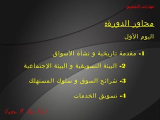 ‫مهارات التسويق‬



                              ‫محاور الدورة:‬
                                     ‫اليوم الول‬

          ‫1- مقدمة تاريخية و نشأة السواق‬

‫2- البيئة التسويقية و البيئة الجتماعية‬

 ‫3- شرائح السوق و سلوك المستهلك‬

                  ‫4- تسويق الخدمات‬
 