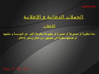 ‫مهارات التسويق‬



                ‫الحملت الدعائية و العلنية‬
                                ‫العلن‬

‫مادة مكتوبة أو مسموعة أو مصورة أو مطبوعة مدفوعة الرجر عن المؤسسة و منتجها‬
           ‫أو خدمتها منقولة إلى الجمهور من خل ل وسائل العل.م.‬
 
