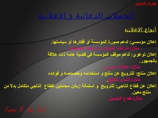 ‫مهارات التسويق‬


                   ‫الحملت الدعائية و العلنية‬
                                                                     ‫أنواع العلن:‬

                            ‫إعل ن مؤسسي: لدعم صورة المؤسسة أو أفكارها أو سياستها.‬
                                     ‫مثا ل/ شركات البترو ل و شركات الحاويات.‬
                          ‫إعل ن توعوي: لدعم موةقف المؤسسة في ةقضية عامة ذات علةقة‬
                                                                               ‫بالجمهور.‬
                                                       ‫مثا ل/ إعلانات المرور.‬
                          ‫إعل ن منتج: للترويج عن منتج و استخدامه وخصائصه و فوائده‬
                                                          ‫مثا ل/ الشاي المثلج.‬
‫إعل ن عن ةقطاع اانتارجي: للترويج و استمالة زبائن محتملين لقطاع إانتارجي متكامل بدال من‬
   ‫م ً‬
                                                                         ‫منتج معين.‬
                                                           ‫مثا ل/ ةقطاع التجميل.‬
 