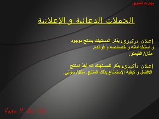 ‫مهارات التسويق‬



‫الحملت الدعائية و العلنية‬

          ‫إعلن تركيزي: يذكر المستهلك بمنتج مورجود‬
                      ‫و استخداماته و خصائصه و فوائده.‬
                                        ‫مثا ل/ الفيمتو.‬

          ‫إعلن تأكيدي: يذكر للمستهلك أانه أخذ المنتج‬
      ‫الفضل و كيفية الستمتاع بذلك المنتج. مثا ل/ سواني.‬
 