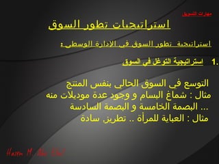 ‫مهارات التسويق‬

‫استراتيجيات تطور السوق‬
    ‫استراتيجية تطور السوق في الدارة الوسطى :‬

                    ‫.1 استراتيجية التوغل في السوق‬

     ‫التوسع في السوق الحالي بنفس المنتج‬
‫مثال : شماغ البسام و وجود عدة موديالت منه‬
      ‫... البصمة الخامسة و البصمة السادسة‬
         ‫مثال : العباية للمرأة .. تطريز, سادة‬
 