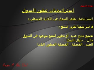 ‫مهارات التسويق‬

‫استراتيجيات تطور السوق‬
    ‫استراتيجية تطور السوق في الدارة الوسطى :‬

                          ‫3.استراتيجية تطوير المنتج :‬

‫تصنيع منتج جديد أو تطوير لمنتج موجود في السوق‬
                            ‫مثال .. جوال النوكيا ..‬
        ‫العنيد , الفيصلية , الفيصلية المطور، الباندا‬
 