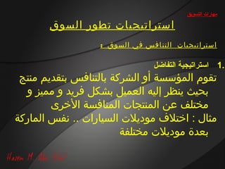 ‫مهارات التسويق‬

       ‫استراتيجيات تطور السوق‬
                   ‫استراتيجيات ال تن افس في السوق :‬

                                 ‫.1 استراتيجية التفاضل‬
 ‫تقوم المؤسسة أو الشركة بالتنافس بتقديم منتج‬
  ‫بحيث ينظر إليه العميل بشكل فريد و مميز و‬
        ‫مختلف عن المنتجات المنافسة الخرى‬
‫مثال : اختال ف موديالت السيارات .. نفس الماركة‬
                        ‫بعدة موديالت مختلفة‬
 