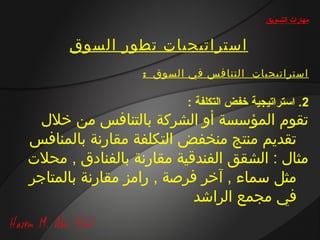 ‫مهارات التسويق‬


      ‫استراتيجيات تطور السوق‬
                  ‫استراتيجيات ا لتنا فس في السوق :‬

                          ‫2. استراتيجية خفض التكلفة :‬
  ‫تقوم المؤسسة أو الشركة بالتنافس من خالل‬
‫تقديم منتج منخفض التكلفة مقارنة بالمنافس‬
‫مثال : الشقق الفندقية مقارنة بالفنادق , محالت‬
‫مثل سماء , آخر فرصة , رامز مقارنة بالمتاجر‬
                           ‫في مجمع الراشد‬
 