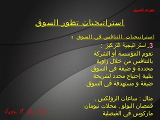 ‫مهارات التسويق‬


‫استراتيجيات تطور السوق‬
        ‫استراتيجيات النتافس في السوق :‬
                  ‫3. استراتيجية التركيز :‬
               ‫تقوم المؤسسة أو الشركة‬
                ‫بالتنافس من خالل زاوية‬
              ‫محددة و ضيقة في السوق‬
               ‫بتلبية إحتياج محدد لشريحة‬
             ‫ضيقة و مستهدفة في السوق‬

               ‫مثال : ساعات الرولكس ,‬
            ‫قمصان البولو , محالت نيومان‬
                   ‫ماركوس في الفيصلية‬
 