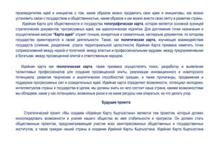 производителям идей и инициатив о том, каким образом можно продвигать свои идеи и инициативы, как можно
установить связи с государством и общественностью, каким образом и как можно внести свою лепту в развитие страны.
    Идейная Карта для общественности и государства топографическая карта, которая является основной кузницей
стратегических документов, прогрессивных идей, как идеологическая подпитка. Для достижения точки назначения и
осуществления миссии “Карта идей” служит точным, конкретным и схематичным, наглядным документом, по которому
государство ориентируется в своей деятельности. Также, как политическая карта, изучающая взаимодействие
государств (слияние, разделение, утрата территориальной целостности) Идейная Карта призвана наметить точки
соприкосновений между наукой и политикой, между властью и профессиональными кадрами, между предприимчивыми
и богатыми, между просвещенной элитой и ответственным народом.

   Идейная карта как геологическая карта, также призвана осуществлять поиск, разработку и выявление
талантливых профессионалов для создания просвещенной элиты, реализации инновационного и новаторского
потенциала, развития творческих и аналитических способностей граждан, а также пропаганды, продвижения и
поддержки прогрессивных сил и созидательных идей. Идейная карта определяет возможности, потенциал молодежи,
интеллектуалов страны и государства в целом, мы должны знать из чего состоит наша страна, какими возможностями
мы обладаем, какие у нас потенциалы, возможные риски и на какие ресурсы нам опираться, на что делать упор.

                                                   Будущее проекта

     Стратегический проект «Мы создаем «Идейную Карту Кыргызстана» является тем проектом, который должен
консолидировать возможности и усилия нашего общества во имя стабильности и прогресса. Он должен стать
общественным проектом, предусматривающий участие всех заинтересованных общественных и государственных
институтов, а также граждан нашей страны в создании Идейной Карты Кыргызстана. Идейная Карта Кыргызстана
 