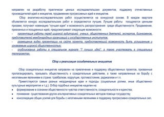 направлен на разработку практически ценных исследовательских документов, поддержку отечественных
производителей идей и инициатив, продвижение прогрессивных идей и инициатив.
      Сбор аналитико-исследовательских работ осуществляется на конкурсной основе. В каждом квартале
объявляется конкурс исследовательских работ и определяются лучшие. Лучшие работы поощряются ценными
призами, получают номинацию “лучшая идея” и возможность распространения среди общественности. Продвижение,
признанных и поощренных идей, предусматривает следующие возможности:
-    презентация работы перед широкой аудиторией ученых, общественных деятелей, экспертов, бизнесменов,
представителей международных организаций и государственных институтов;
-    размещение видео презентации на сайте проекта, предоставляюший возможность быть услышанным и
узнаваемым широкой общественностью;
-    опубликование работы в специальном журнале “7 лучших идей”, а также участвовать в специальных
телепроектах.

                               Сбор и реализация созидательных инициатив

      Сбор созидательных инициатив направлен на привлечение и поддержку общественных проектов, призванные
пропагандировать, призывать общественность к созидательным действиям, а также направленные на борьбу с
негативными явлениями в стране: трайбализм, коррупция, противостояние, радикализм и т.п.
      Приветствуются самые разные неординарные идеи и подходы (социальные ролики, иные общественно-
культурные мероприятия и т.д.). Отбор подобных инициатив нацелен на:
    формирование в сознании общественности чувства ответственности, созидательности и единства;
    понимание существования других альтернативных созидательных методов помощи государству;
    консолидацию общих усилий для борьбы с негативными явлениями и поддержку прогрессивно-созидательных сил.
 