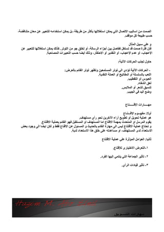 ‫اﻟﺼﻤﺖ ﻣﻦ اﺳﺎﻟﯿﺐ اﻻﺗﺼﺎل اﻟﺘﻲ ﯾﻤﻜﻦ اﺳﺘﻐﻼﻟﮭﺎ ﺑﺄﻛﺜﺮ ﻣﻦ ﻃﺮﯾﻘﺔ، ﺑﻞ ﯾﻤﻜﻦ اﺳﺘﺨﺪاﻣﮫ ﻟﻠﺘﻌﺒﯿﺮ ﻋﻦ ﻣﻌﺎن ﻣﺘﻨﺎﻗﻀﺔ،‬
                                                                                ‫ﺣﺴﺐ ﻃﺒﯿﻌﺔ ﻛﻞ ﻣﻮﻗﻒ.‬

                                                                                    ‫و ﻋﻠﻲ ﺳﺒﯿﻞ اﻟﻤﺜﺎل‬
  ‫ﻓﺈن ﻓﺘﺮة ﺻﻤﺖ ﻗﺪ ﺗﺴﺘﻐﻞ ﻛﻔﺎﺻﻞ ﺑﯿﻦ أﺟﺰاء اﻟﺮﺳﺎﻟﺔ، أو ﻟﺨﻠﻖ ﺟﻮ ﻣﻦ اﻟﺘﻮﺗﺮ. ﻛﺬﻟﻚ ﯾﻤﻜﻦ اﺳﺘﻐﻼﻟﮭﺎ ﻟﻠﺘﻌﺒﯿﺮ ﻋﻦ‬
                      ‫اﻹﻋﺠﺎب، أو ﻋﺪم اﻹﻋﺠﺎب، أو اﻟﺘﻘﺪﯾﺮ أو اﻻﺣﺘﻘﺎر، وذﻟﻚ أﯾﻀﺎ ﺣﺴﺐ اﻟﺘﻌﺒﯿﺮات اﻟﻤﺼﺎﺣﺒﺔ.‬

                                                                               ‫ﺣﺎول ﺗﺠﻨﺐ اﻟﺤﺮﻛﺎت اﻵﺗﯿﺔ:‬

                                    ‫- اﻟﺤﺮﻛﺎت اﻵﺗﯿﺔ ﺗﺆدي اﻟﻲ ﺗﻮﺗﺮ اﻟﻤﺴﺘﻤﻌﯿﻦ وﺗﻈﮭﺮ ﺗﻮﺗﺮ اﻟﻘﺎﺋﻢ ﺑﺎﻟﻌﺮض:‬
                                                             ‫اﻟﻠﻌﺐ ﺑﺎﻟﺴﻠﺴﻠﺔ أو اﻟﻤﻔﺎﺗﯿﺢ أو اﻟﻌﻤﻠﺔ اﻟﻨﻘﺪﯾﺔ.‬
                                                                                       ‫اﻟﻌﺒﻮس أو اﻟﺘﻘﻄﯿﺐ.‬
                                                                                               ‫ﻟﻌﻖ اﻟﺸﻔﺎه.‬
                                                                                 ‫ﺗﻨﺴﯿﻖ ﻟﺸﻌﺮ أو اﻟﻤﻼﺑﺲ.‬
                                                                                      ‫وﺿﻊ اﻟﯿﺪ ﻓﻲ اﻟﺠﯿﺐ.‬


                                                                                     ‫ﻣﮭـــــﺎرات اﻹﻗــــــﻨﺎع‬

                                                                                 ‫أوﻻ: ﻣﻔﮭـــﻮم اﻹﻗـــﻨـﺎع‬
                                                ‫ھﻮ ﻋﻤﻠﯿﺔ ﺗﺤﻮﯾﻞ أو ﺗﻄﻮﯾﻊ آراء اﻵﺧﺮﯾﻦ ﻧﺤﻮ رأي ﻣﺴﺘﮭﺪف.‬
               ‫ﯾﻘﻮم اﻟﻤﺮﺳﻞ او اﻟﻤﺘﺤﺪث ﺑﻤﮭﻤﺔ اﻻﻗﻨﺎع اﻣﺎ اﻟﻤﺴﺘﮭﺪف او اﻟﻤﺴﺘﻘﺒﻞ ﻓﮭﻮ اﻟﻘﺎﺋﻢ ﺑﻌﻤﻠﯿﺔ اﻻﻗﺘﻨﺎع.‬
  ‫و ﺗﺤﺘﺎج ﻋﻤﻠﯿﺔ اﻻﻗﺘﻨﺎع ﻟﯿﺲ اﻟﻰ ﻣﮭﺎرة اﻟﻘﺎﺋﻢ ﺑﺎﻟﺤﺪﯾﺚ و اﻟﻤﺴﺌﻮل ﻋﻦ اﻻﻗﻨﺎع ﻓﻘﻂ و ﻟﻜﻦ اﯾﻀﺎ اﻟﻰ وﺟﻮد ﺑﻌﺾ‬
                                         ‫اﻻﺳﺘﻌﺪاد ﻟﺪى اﻟﻤﺴﺘﮭﺪف، او ﻣﺴﺎﻋﺪﺗﮫ ﻋﻠﻰ ﺧﻠﻖ ھﺬا اﻻﺳﺘﻌﺪاد ﻟﺪﯾﺔ.‬

                                                                  ‫ﺛﺎﻧﯿﺎ: اﻟﻌﻮاﻣﻞ اﻟﻤﺆﺛﺮة ﻋﻠﻲ ﻋﻤﻠﯿﺔ اﻻﻗﺘﻨﺎع‬

                                                                           ‫١-اﻟﺘﻌﺮض اﻻﺧﺘﯿﺎرى ﻟﻺﻗﻨﺎع.‬

                                                                ‫٢- ﺗﺄﺛﯿﺮ اﻟﺠﻤﺎﻋﺔ اﻟﺘﻲ ﯾﻨﺘﻤﻲ إﻟﯿﮭﺎ اﻟﻔﺮد.‬

                                                                                  ‫٣- ﺗﺄﺛﯿﺮ ﻗﯿﺎدات اﻟﺮأي.‬
 