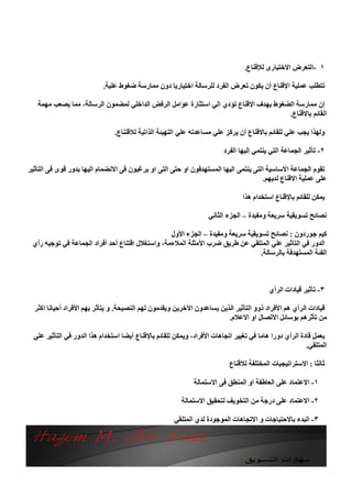 ‫١ -اﻟﺘﻌﺮض اﻻﺧﺘﯿﺎرى ﻟﻺﻗﻨﺎع.‬

                            ‫ﺗﺘﻄﻠﺐ ﻋﻤﻠﯿﺔ اﻹﻗﻨﺎع أن ﯾﻜﻮن ﺗﻌﺮض اﻟﻔﺮد ﻟﻠﺮﺳﺎﻟﺔ اﺧﺘﯿﺎرﯾﺎ دون ﻣﻤﺎرﺳﺔ ﺿﻐﻮط ﻋﻠﯿﺔ.‬

   ‫إن ﻣﻤﺎرﺳﺔ اﻟﻀﻐﻮط ﺑﮭﺪف اﻹﻗﻨﺎع ﺗﺆدي اﻟﻲ اﺳﺘﺜﺎرة ﻋﻮاﻣﻞ اﻟﺮﻓﺾ اﻟﺪاﺧﻠﻲ ﻟﻤﻀﻤﻮن اﻟﺮﺳﺎﻟﺔ، ﻣﻤﺎ ﯾﺼﻌﺐ ﻣﮭﻤﺔ‬
                                                                                      ‫اﻟﻘﺎﺋﻢ ﺑﺎﻻﻗﻨﺎع.‬

                                ‫وﻟﮭﺬا ﯾﺠﺐ ﻋﻠﻲ ﻟﻠﻘﺎﺋﻢ ﺑﺎﻻﻗﻨﺎع أن ﯾﺮﻛﺰ ﻋﻠﻲ ﻣﺴﺎﻋﺪﺗﮫ ﻋﻠﻲ اﻟﺘﮭﯿﺌﺔ اﻟﺬاﺗﯿﺔ ﻟﻼﻗﺘﻨﺎع.‬

                                                                         ‫٢- ﺗﺄﺛﯿﺮ اﻟﺠﻤﺎﻋﺔ اﻟﺘﻲ ﯾﻨﺘﻤﻲ إﻟﯿﮭﺎ اﻟﻔﺮد‬

‫ﺗﻘﻮم اﻟﺠﻤﺎﻋﺔ اﻻﺳﺎﺳﯿﺔ اﻟﺘﻰ ﯾﻨﺘﻤﻰ اﻟﯿﮭﺎ اﻟﻤﺴﺘﮭﺪﻓﻮن او ﺣﺘﻰ اﻟﺘﻰ او ﯾﺮﻏﺒﻮن ﻓﻰ اﻻﻧﻀﻤﺎم اﻟﯿﮭﺎ ﺑﺪور ﻗﻮى ﻓﻰ اﻟﺘﺄﺛﯿﺮ‬
                                                                                      ‫ﻋﻠﻰ ﻋﻤﻠﯿﺔ اﻻﻗﻨﺎع ﻟﺪﯾﮭﻢ.‬

                                                                                ‫ﯾﻤﻜﻦ ﻟﻠﻘﺎﺋﻢ ﺑﺎﻹﻗﻨﺎع اﺳﺘﺨﺪام ھﺬا‬

                                                                   ‫ﻧﺼﺎﺋﺢ ﺗﺴﻮﯾﻘﯿﺔ ﺳﺮﯾﻌﺔ وﻣﻔﯿﺪة – اﻟﺠﺰء اﻟﺜﺎﻧﻲ‬

                                                  ‫ﻛﯿﻢ ﺟﻮردون : ﻧﺼﺎﺋﺢ ﺗﺴﻮﯾﻘﯿﺔ ﺳﺮﯾﻌﺔ وﻣﻔﯿﺪة – اﻟﺠﺰء اﻷول‬
 ‫اﻟﺪور ﻓﻲ اﻟﺘﺄﺛﯿﺮ ﻋﻠﻲ اﻟﻤﺘﻠﻘﻲ ﻋﻦ ﻃﺮﯾﻖ ﺿﺮب اﻷﻣﺜﻠﺔ اﻟﻤﻼءﻣﺔ، واﺳﺘﻐﻼل اﻗﺘﻨﺎع أﺣﺪ أﻓﺮاد اﻟﺠﻤﺎﻋﺔ ﻓﻲ ﺗﻮﺟﯿﮫ رأي‬
                                                                                 ‫اﻟﻔﺌﺔ اﻟﻤﺴﺘﮭﺪﻓﺔ ﺑﺎﻟﺮﺳﺎﻟﺔ.‬



                                                                                          ‫٣- ﺗﺄﺛﯿﺮ ﻗﯿﺎدات اﻟﺮأي‬

  ‫ﻗﯿﺎدات اﻟﺮأي ھﻢ اﻷﻓﺮاد ذوو اﻟﺘﺄﺛﯿﺮ اﻟﺬﯾﻦ ﯾﺴﺎﻋﺪون اﻵﺧﺮﯾﻦ وﯾﻘﺪﻣﻮن ﻟﮭﻢ اﻟﻨﺼﯿﺤﺔ. و ﯾﺘﺄﺛﺮ ﺑﮭﻢ اﻷﻓﺮاد أﺣﯿﺎﻧﺎ اﻛﺜﺮ‬
                                                                        ‫ﻣﻦ ﺗﺄﺛﺮھﻢ ﺑﻮﺳﺎﺋﻞ اﻻﺗﺼﺎل او اﻻﻋﻼم.‬

  ‫ﯾﻌﻤﻞ ﻗﺎدة اﻟﺮأي دورا ھﺎﻣﺎ ﻓﻲ ﺗﻐﯿﯿﺮ اﺗﺠﺎھﺎت اﻷﻓﺮاد، وﯾﻤﻜﻦ ﻟﻠﻘﺎﺋﻢ ﺑﺎﻹﻗﻨﺎع أﯾﻀﺎ اﺳﺘﺨﺪام ھﺬا اﻟﺪور ﻓﻲ اﻟﺘﺄﺛﯿﺮ ﻋﻠﻲ‬
                                                                                                        ‫اﻟﻤﺘﻠﻘﻲ.‬

                                                                           ‫ﺛﺎﻟﺜﺎ : اﻻﺳﺘﺮاﺗﯿﺠﯿﺎت اﻟﻤﺨﺘﻠﻔﺔ ﻟﻼﻗﻨﺎع‬

                                                              ‫١- اﻻﻋﺘﻤﺎد ﻋﻠﻰ اﻟﻌﺎﻃﻔﺔ او اﻟﻤﻨﻄﻖ ﻓﻰ اﻻﺳﺘﻤﺎﻟﺔ‬

                                                         ‫٢- اﻻﻋﺘﻤﺎد ﻋﻠﻰ درﺟﺔ ﻣﻦ اﻟﺘﺨﻮﯾﻒ ﻟﺘﺤﻘﯿﻖ اﻻﺳﺘﻤﺎﻟﺔ‬

                                                      ‫٣- اﻟﺒﺪء ﺑﺎﻻﺣﺘﯿﺎﺟﺎت و اﻻﺗﺠﺎھﺎت اﻟﻤﻮﺟﻮدة ﻟﺪي اﻟﻤﺘﻠﻘﻲ‬
 