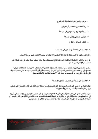 ‫٤- ﻋﺮض وﺗﺤﻠﯿﻞ اﻵراء اﻟﻤﺘﺒﺎﯾﻨﺔ ﻟﻠﻤﻮﺿﻮع‬

                                                                      ‫٥- رﺑﻂ اﻟﻤﻀﻤﻮن ﺑﺎﻟﻤﺼﺪر أو اﻟﻤﺮﺟﻊ‬

                                                                   ‫٦- درﺟﺔ اﻟﻮﺿﻮح و اﻟﻐﻤﻮض ﻓﻰ اﻟﺮﺳﺎﻟﺔ‬

                                                                         ‫٧- اﻟﺘﺮﺗﯿﺐ اﻟﻤﻨﻄﻘﻲ ﻷﻓﻜﺎر اﻟﺮﺳﺎﻟﺔ‬

                                                                               ‫٨- اﻟﺘﺄﺛﯿﺮ اﻟﻤﺘﺮاﻛﻢ و اﻟﺘﻜﺮار‬


                                                              ‫١- اﻻﻋﺘﻤﺎد ﻋﻠﻰ اﻟﻌﺎﻃﻔﺔ او اﻟﻤﻨﻄﻖ ﻓﻰ اﻻﺳﺘﻤﺎﻟﺔ‬

              ‫واﻗﻊ اﻻﻣﺮ ﯾﻈﮭﺮ اﻧﺔ ﻟﯿﺲ ھﻨﺎك ﻗﺎﻋﺪة ﺛﺎﺑﺘﺔ ﻧﺴﺘﻄﯿﻊ ان ﻧﺆﻛﺪ اﻧﺔ ﯾﻤﻜﻦ اﻻﻋﺘﻤﺎد ﻋﻠﯿﮭﺎ ﻓﻰ ھﺬا اﻟﻤﺠﺎل.‬

   ‫اﻻ ان درﺟﺔ ﺗﺄﺛﯿﺮ اﻻﺳﺘﻤﺎﻟﺔ اﻟﻌﺎﻃﻔﯿﺔ ﺗﺰﯾﺪ ﻋﻨﺪ اﻗﻨﺎع اﻟﻤﺴﺘﮭﺪﻓﯿﻦ ﺑﺎﻟﺮﺳﺎﻟﺔ ﻣﻨﻄﻘﯿﺎ ﺣﯿﺚ ﺗﻌﺘﻤﺪ ﻓﻰ ھﺬه اﻟﺤﺎﻟﺔ ﻋﻠﻰ‬
                                                                              ‫اﺳﺘﻤﺎﻟﺔ دواﻓﻊ اﻟﻔﺮد اﻟﻰ ﺣﺪ ﻣﺎ.‬

    ‫و ﻟﯿﺲ اﻣﺎﻣﻨﺎ ﻣﻦ اﻟﻄﺮﯾﻖ ﻟﺘﺤﺪﯾﺪ ﻣﺪى اﺳﺘﺨﺪام اﻻﺳﺘﻤﺎﻻت اﻟﻌﺎﻃﻔﯿﺔ او اﻟﻤﻨﻄﻘﯿﺔ اﻻ ﺑﺪراﺳﺔ اﻻﺧﺘﻼﻓﺎت اﻟﻔﺮدﯾﺔ‬
 ‫ﻟﻠﻤﺴﺘﮭﺪﻓﯿﻦ و ﻋﻨﺪﻣﺎ ﺗﻜﻮن ھﻨﺎك ﺧﺒﺮة ﺳﺎﺑﻘﺔ ﺑﯿﻦ اﻟﻤﺮﺳﻞ و اﻟﻤﺴﺘﮭﺪﻓﯿﻦ ﻓﺎن ذﻟﻚ ﺳﻮف ﯾﺴﺎﻋﺪ ﻋﻠﻰ اﻣﻜﺎﻧﯿﺔ اﻟﺘﻌﺮف‬
                            ‫ﻋﻠﻰ ﻛﻞ ﻓﺮد ﻋﻠﻰ ﺣﺪة او ﻛﻞ ﻣﺠﻤﻮﻋﺔ ﺻﻐﯿﺮة و اﻻﺳﻠﻮب اﻟﻤﻨﺎﺳﺐ ﻟﻼﺳﺘﺨﺪام ﻣﻌﮭﺎ.‬


                                                          ‫٢- اﻻﻋﺘﻤﺎد ﻋﻠﻰ درﺟﺔ ﻣﻦ اﻟﺘﺨﻮﯾﻒ ﻟﺘﺤﻘﯿﻖ اﻻﺳﺘﻤﺎﻟﺔ‬

  ‫ﺗﺆﻛﺪ اﻟﺘﺠﺎرب ان ﻧﺴﺒﺔ ﻛﺒﯿﺮة ﻣﻦ اﻟﻤﺠﻤﻮﻋﺎت اﻟﺘﻰ ﺗﺘﻌﺮض ﻟﺪرﺟﺔ ﻣﻌﺘﺪﻟﺔ ﻣﻦ اﻟﺘﺨﻮﯾﻒ ﺗﺘﺄﺛﺮ ﺑﺎﻟﻨﺼﺎﺋﺢ اﻟﺘﻰ ﺗﺴﺘﻤﻊ‬
                                                          ‫اﻟﯿﮭﺎ و ﺗﻘﻞ ھﺬه اﻟﻨﺴﺒﺔ ﻛﻠﻤﺎ زادت درﺟﺔ اﻟﺘﺨﻮﯾﻒ.‬

 ‫ﻓﺎﻟﺮﺳﺎﻟﺔ اﻟﺘﻰ ﺗﻌﻤﻞ ﻋﻠﻰ اﺛﺎرة اﻟﺨﻮف ﯾﻘﻞ ﺗﺄﺛﯿﺮھﺎ ﻛﻠﻤﺎ زادت درﺟﺔ او ﻗﺪر اﻟﺘﺨﻮف ﻓﯿﮭﺎ . و ﯾﺮﺟﻊ اﻟﺴﺒﺐ ﻓﻰ ذل‪a‬ك‬
‫اﻟﻰ ان اﻟﻤﺴﺘﮭﺪﻓﯿﻦ ﺑﺎﻟﺮﺳﺎﻟﺔ ﺗﺮﺗﻔﻊ درﺟﺔ ﺗﻮﺗﺮھﻢ ﻧﺘﯿﺠﺔ ﻟﻠﺘﺨﻮﯾﻒ اﻟﺸﺪﯾﺪ و ﯾﺆدى ذﻟﻚ اﻟﻰ اﻟﺘﻘﻠﯿﻞ ﻣﻦ ﺷﺎن اﻟﺘﮭﺪﯾﺪ أ و‬
                            ‫أھﻤﯿﺘﮫ او ﻗﺪ ﯾﺆدى اﻟﻰ اﻻﺑﺘﻌﺎد ﻋﻦ اﻟﺮﺳﺎﻟﺔ ﺑﺪﻻ ﻣﻦ اﻟﺘﻌﻠﻢ ﻣﻨﮭﺎ او اﻟﺘﻔﻜﯿﺮ ﻓﻰ ﻣﻀﻤﻮﻧﮭﺎ.‬
 