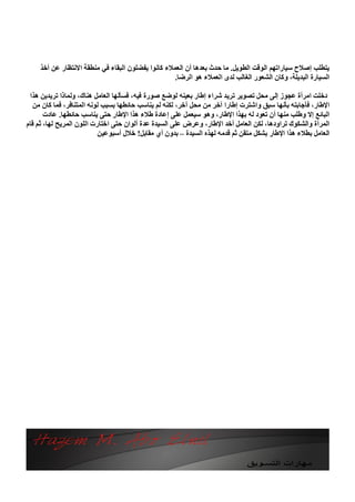 ‫ﯾﺘﻄﻠﺐ إﺻﻼح ﺳﯿﺎراﺗﮭﻢ اﻟﻮﻗﺖ اﻟﻄﻮﯾﻞ. ﻣﺎ ﺣﺪث ﺑﻌﺪھﺎ أن اﻟﻌﻤﻼء ﻛﺎﻧﻮا ﯾﻔﻀﻠﻮن اﻟﺒﻘﺎء ﻓﻲ ﻣﻨﻄﻘﺔ اﻻﻧﺘﻈﺎر ﻋﻦ أﺧﺬ‬
                                                   ‫اﻟﺴﯿﺎرة اﻟﺒﺪﯾﻠﺔ، وﻛﺎن اﻟﺸﻌﻮر اﻟﻐﺎﻟﺐ ﻟﺪى اﻟﻌﻤﻼء ھﻮ اﻟﺮﺿﺎ.‬

 ‫دﺧﻠﺖ اﻣﺮأة ﻋﺠﻮز إﻟﻰ ﻣﺤﻞ ﺗﺼﻮﯾﺮ ﺗﺮﯾﺪ ﺷﺮاء إﻃﺎر ﺑﻌﯿﻨﮫ ﻟﻮﺿﻊ ﺻﻮرة ﻓﯿﮫ، ﻓﺴﺄﻟﮭﺎ اﻟﻌﺎﻣﻞ ھﻨﺎك، وﻟﻤﺎذا ﺗﺮﯾﺪﯾﻦ ھﺬا‬
  ‫اﻹﻃﺎر، ﻓﺄﺟﺎﺑﺘﮫ ﺑﺄﻧﮭﺎ ﺳﺒﻖ واﺷﺘﺮت إﻃﺎرا آﺧﺮ ﻣﻦ ﻣﺤﻞ آﺧﺮ، ﻟﻜﻨﮫ ﻟﻢ ﯾﻨﺎﺳﺐ ﺣﺎﺋﻄﮭﺎ ﺑﺴﺒﺐ ﻟﻮﻧﮫ اﻟﻤﺘﻨﺎﻓﺮ، ﻓﻤﺎ ﻛﺎن ﻣﻦ‬
       ‫اﻟﺒﺎﺋﻊ إﻻ وﻃﻠﺐ ﻣﻨﮭﺎ أن ﺗﻌﻮد ﻟﮫ ﺑﮭﺬا اﻹﻃﺎر، وھﻮ ﺳﯿﻌﻤﻞ ﻋﻠﻰ إﻋﺎدة ﻃﻼء ھﺬا اﻹﻃﺎر ﺣﺘﻰ ﯾﻨﺎﺳﺐ ﺣﺎﺋﻄﮭﺎ. ﻋﺎدت‬
‫اﻟﻤﺮأة واﻟﺸﻜﻮك ﺗﺮاودھﺎ، ﻟﻜﻦ اﻟﻌﺎﻣﻞ أﺧﺪ اﻹﻃﺎر، وﻋﺮض ﻋﻠﻰ اﻟﺴﯿﺪة ﻋﺪة أﻟﻮان ﺣﺘﻰ اﺧﺘﺎرت اﻟﻠﻮن اﻟﻤﺮﯾﺢ ﻟﮭﺎ، ﺛﻢ ﻗﺎم‬
                           ‫اﻟﻌﺎﻣﻞ ﺑﻄﻼء ھﺬا اﻹﻃﺎر ﺑﺸﻜﻞ ﻣﺘﻘﻦ ﺛﻢ ﻗﺪﻣﮫ ﻟﮭﺬه اﻟﺴﯿﺪة – ﺑﺪون أي ﻣﻘﺎﺑﻞ! ﺧﻼل أﺳﺒﻮﻋﯿﻦ‬
 