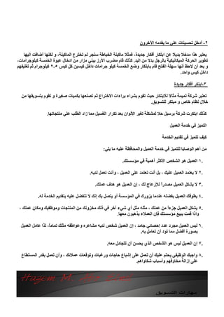 ‫٢- أدﺧﻞ ﺗﺤﺴﯿﻨﺎت ﻋﻠﻲ ﻣﺎ ﯾﻘﺪﻣﮫ اﻵﺧﺮون‬

    ‫ﯾﻌﺘﺒﺮ ھﺬا ﻣﺪﺧﻼ ﺑﺪﯾﻼ ﻋﻦ اﺑﺘﻜﺎر أﻓﻜﺎر ﺟﺪﯾﺪة، ﻓﻤﺜﻼ ﻣﺎﻛﯿﻨﺔ اﻟﺨﯿﺎﻃﺔ ﺳﻨﺠﺮ ﻟﻢ ﺗﺨﺘﺮع اﻟﻤﺎﻛﯿﻨﺔ، و ﻟﻜﻨﮭﺎ أﺿﺎﻓﺖ اﻟﯿﮭﺎ‬
‫ﺗﻄﻮﯾﺮ اﻟﺤﺮﻛﺔ اﻟﻤﯿﻜﺎﻧﯿﻜﯿﺔ ﺑﺎﻟﺮﺟﻞ ﺑﺪﻻ ﻣﻦ اﻟﯿﺪ. ﻛﺬﻟﻚ ﻗﺎم ﻣﻀﺮب اﻷرز ﺑﺒﻨﻲ ﻣﺰار ﻣﻦ ادﺧﺎل ﻋﺒﻮة اﻟﺨﻤﺴﺔ ﻛﯿﻠﻮﺟﺮاﻣﺎت،‬
‫و ﺑﻌﺪ أن ﻻﺣﻆ أﻧﮭﺎ ﺳﮭﻠﺔ اﻟﻔﺘﺢ ﻗﺎم ﺑﺎﺑﺘﻜﺎر وﺿﻊ اﻟﺨﻤﺴﺔ ﻛﯿﻠﻮ ﺟﺮاﻣﺎت داﺧﻞ ﻛﯿﺴﯿﻦ ﻛﻞ ﻛﯿﺲ ٥٫٢ ﻛﯿﻠﻮﺟﺮام ﺛﻢ ﺗﻐﻠﯿﻔﮭﻢ‬
                                                                                               ‫داﺧﻞ ﻛﯿﺲ واﺣﺪ.‬

                                                                                          ‫٣-اﺑﺘﻜﺮ أﻓﻜﺎر ﺟﺪﯾﺪة‬

  ‫ﺗﻌﺘﺒﺮ ﺷﺮﻛﺔ ﺗﻤﯿﻤﺔ ﻣﺜﺎﻻ ﻟﻼﺑﺘﻜﺎر ﺣﯿﺚ ﺗﻘﻮم ﺑﺸﺮاء ﺑﺮاءات اﻻﺧﺘﺮاع ﺛﻢ ﺗﺼﻨﻌﮭﺎ ﺑﻜﻤﯿﺎت ﺻﻐﯿﺮة و ﺗﻘﻮم ﺑﺘﺴﻮﯾﻘﮭﺎ ﻣﻦ‬
                                                                        ‫ﺧﻼل ﻧﻈﺎم ﺧﺎص و ﻣﺒﺘﻜﺮ ﻟﻠﺘﺴﻮﯾﻖ.‬

                 ‫ﻛﺬﻟﻚ اﺑﺘﻜﺮت ﺷﺮﻛﺔ ﺑﺮﺳﯿﻞ ﺣﻼ ﻟﻤﺸﻜﻠﺔ ﺗﻐﯿﺮ اﻷﻟﻮان ﺑﻌﺪ ﺗﻜﺮار اﻟﻐﺴﯿﻞ ﻣﻤﺎ زاد اﻟﻄﻠﺐ ﻋﻠﻲ ﻣﻨﺘﺠﺎﺗﮭﺎ.‬

                                                                                        ‫اﻟﺘﻤﯿﺰ ﻓﻲ ﺧﺪﻣﺔ اﻟﻌﻤﯿﻞ‬

                                                                                   ‫ﻛﯿﻒ ﺗﺘﻤﯿﺰ ﻓﻲ ﺗﻘﺪﯾﻢ اﻟﺨﺪﻣﺔ‬

                                                 ‫ﻣﻦ أھﻢ اﻟﻮﺻﺎﯾﺎ ﻟﻠﺘﻤﯿﺰ ﻓﻲ ﺧﺪﻣﺔ اﻟﻌﻤﯿﻞ واﻟﻤﺤﺎﻓﻈﺔ ﻋﻠﯿﮫ ﻣﺎ ﯾﻠﻲ:‬

                                                            ‫.١ اﻟﻌﻤﯿﻞ ھﻮ اﻟﺸﺨﺺ اﻷﻛﺜﺮ أھﻤﯿﺔ ﻓﻲ ﻣﺆﺳﺴﺘﻚ.‬

                                         ‫.٢ ﻻ ﯾﻌﺘﻤﺪ اﻟﻌﻤﯿﻞ ﻋﻠﯿﻚ ، ﺑﻞ أﻧﺖ ﺗﻌﺘﻤﺪ ﻋﻠﻰ اﻟﻌﻤﯿﻞ ، وأﻧﺖ ﺗﻌﻤﻞ ﻟﺪﯾﮫ.‬

                                             ‫.٣ ﻻ ﯾﺸﻜﻞ اﻟﻌﻤﯿﻞ ﻣﺼﺪرً ﻟﻺزﻋﺎج ﻟﻚ ، إن اﻟﻌﻤﯿﻞ ھﻮ ھﺪف ﻋﻤﻠﻚ.‬
                                                                                ‫ا‬

            ‫.٤ ﯾﻄﻮﻗﻚ اﻟﻌﻤﯿﻞ ﺑﻔﻀﻠﮫ ﻋﻨﺪﻣﺎ ﯾﺰورك ﻓﻲ اﻟﻤﺆﺳﺴﺔ أو ﯾﺘﺼﻞ ﺑﻚ إﻧﻚ ﻻ ﺗﺘﻔﻀﻞ ﻋﻠﯿﮫ ﺑﺘﻘﺪﯾﻢ اﻟﺨﺪﻣﺔ ﻟﮫ.‬

 ‫.٥ ﯾﺸﻜﻞ اﻟﻌﻤﯿﻞ ﺟﺰءً ﻣﻦ ﻋﻤﻠﻚ ، ﻣﺜﻠﮫ ﻣﺜﻞ أي ﺷﻲء آﺧﺮ ﻓﻲ ذﻟﻚ ﻣﺨﺰوﻧﻚ ﻣﻦ اﻟﻤﻨﺘﺠﺎت وﻣﻮﻇﻔﯿﻚ وﻣﻜﺎن ﻋﻤﻠﻚ ،‬
                                                                               ‫ا‬
                                                    ‫واذا ﻗﻤﺖ ﺑﺒﯿﻊ ﻣﺆﺳﺴﺘﻚ ﻓﺈن اﻟﻌﻤﻼء ﯾﺬھﺒﻮن ﻣﻌﮭﺎ.‬

  ‫.٦ ﻟﯿﺲ اﻟﻌﻤﯿﻞ ﻣﺠﺮد ﻋﺪد إﺣﺼﺎﺋﻲ ﺟﺎﻣﺪ ، إن اﻟﻌﻤﯿﻞ ﺷﺨﺺ ﻟﺪﯾﮫ ﻣﺸﺎﻋﺮه وﻋﻮاﻃﻔﮫ ﻣﺜﻠﻚ ﺗﻤﺎﻣً، ﻟﺬا ﻋﺎﻣﻞ اﻟﻌﻤﯿﻞ‬
                   ‫ﺎ‬
                                                                    ‫ﺑﺼﻮرة أﻓﻀﻞ ﻣﻤﺎ ﺗﻮد أن ﺗﻌﺎﻣﻞ ﺑﮫ.‬

                                                   ‫.٧ إن اﻟﻌﻤﯿﻞ ﻟﯿﺲ ھﻮ اﻟﺸﺨﺺ اﻟﺬي ﯾﺤﺴﻦ أن ﺗﺘﺠﺎدل ﻣﻌﮫ.‬

  ‫.٨ واﺟﺒﻚ اﻟﻮﻇﯿﻔﻲ ﯾﺤﺘﻢ ﻋﻠﯿﻚ أن ﺗﻌﻤﻞ ﻋﻠﻰ إﺷﺒﺎع ﺣﺎﺟﺎت ورﻏﺒﺎت وﺗﻮﻗﻌﺎت ﻋﻤﻼﺋﻚ ، وأن ﺗﻌﻤﻞ ﺑﻘﺪر اﻟﻤﺴﺘﻄﺎع‬
                                                              ‫ﻋﻠﻰ إزاﻟﺔ ﻣﺨﺎوﻓﮭﻢ وأﺳﺒﺎب ﺷﻜﺎواھﻢ.‬
 