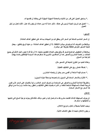 ‫.٩ ﯾﺴﺘﺤﻖ اﻟﻌﻤﯿﻞ أﻋﻠﻰ ﻗﺪر ﻣﻦ اﻻﻧﺘﺒﺎه واﻟﻤﻌﺎﻣﻠﺔ اﻟﻤﮭﻨﯿﺔ اﻟﻤﮭﺬﺑﺔ اﻟﺘﻲ ﯾﻤﻜﻨﻚ أن ﺗﻘﺪﻣﮭﺎ ﻟﮫ.‬

  ‫.٠١ اﻟﻌﻤﯿﻞ ھﻮ ﺷﺮﯾﺎن اﻟﺤﯿﺎة اﻟﺮﺋﯿﺲ ﻓﻲ ﻋﻤﻠﻚ ، ﺗﺬﻛﺮ داﺋﻤً أﻧﮫ دون ﻋﻤﻼء ﻟﻦ ﯾﻜﻮن ﻟﻚ ﻋﻤﻞ ، ﻓﺄﻧﺖ ﺗﻌﻤﻞ ﻣﻦ أﺟﻞ‬
                                                 ‫ﺎ‬
                                                                                            ‫اﻟﻌﻤﯿﻞ.‬


                                                                                                     ‫اﻟﺘﺴﻌﯿﺮ:‬

               ‫إن اﻟﺴﻌﺮ اﻟﻤﻨﺎﺳﺐ ﻟﻠﺴﻠﻌﺔ ھﻮ اﻟﺴﻌﺮ اﻟﺬي ﯾﺤﻘﻖ ﻛﻢ ﻣﻦ اﻟﻤﺒﯿﻌﺎت ﯾﺴﺎﻋﺪ ﻋﻠﻲ ﺗﺤﻘﯿﻖ أھﺪاف اﻟﻤﻨﺸﺄة.‬

     ‫وﯾﻼﺣﻆ ﻣﻦ اﻟﺘﻌﺮﯾﻒ أﻧﮫ ﻟﻢ ﯾﺘﻌﺮض ﻣﺒﺎﺷﺮة ﻟﻠﺘﻜﻠﻔﺔ، إﻻ أن ﺗﺤﻘﯿﻖ أھﺪاف اﻟﻤﻨﺸﺄة - و ﻣﻨﮭﺎ اﻟﺮﺑﺢ ﺑﺎﻟﻄﺒﻊ – ﯾﺠﻌﻞ‬
                                                            ‫ﻋﻤﻠﯿﺔ اﻟﺘﺴﻌﯿﺮ ﺗﺘﻌﺮض ﻟﻠﺘﻜﻠﻔﺔ ﺑﻄﺮﯾﻘﺔ ﻏﯿﺮ ﻣﺒﺎﺷﺮة.‬

‫وﯾﻼﺣﻆ أن اﻟﺘﺨﻔﯿﺾ اﻟﻮاﺿﺢ ﻟﻠﺴﻌﺮ ﻗﺪ ﯾﺪﻓﻊ ﺑﻌﺾ اﻟﻌﻤﻼء ﻟﺘﻔﻀﯿﻞ ﻣﻨﺘﺠﻨﺎ، إﻻ أن ھﺬا ﻗﺪ ﻻ ﯾﻜﻮن اﻟﺤﻞ اﻷﻣﺜﻞ ﻓﻲ ﺟﻤﯿﻊ‬
     ‫اﻟﺤﺎﻻت، و ﺧﺎﺻﺔ ﻟﻠﻤﺸﺮوع اﻟﺼﻐﯿﺮ. ﻛﻤﺎ أن اﻟﻤﻨﺎﻓﺴﯿﻦ اﻵﺧﺮﯾﻦ ﻗﺪ ﺗﺴﺘﻔﺰھﻢ ھﺬه اﻟﺴﯿﺎﺳﺔ ﻓﯿﺘﻜﺎﺗﻔﻮن ﺿﺪﻧﺎ ﺑﮭﺪف‬
                                                                                      ‫إﺧﺮاﺟﻨﺎ ﻣﻦ اﻟﺴﻮق.‬

                                                               ‫وھﻨﺎك اﻟﻌﺪﯾﺪ ﻣﻦ اﻟﻄﺮق اﻟﻤﺘﺒﻌﺔ ﻓﻲ اﻟﺘﺴﻌﯿﺮ ﻣﺜﻞ:‬

                                                                 ‫.١ إﺿﺎﻓﺔ ھﺎﻣﺶ رﺑﺢ ﻋﻠﻲ اﻟﺘﻜﺎﻟﯿﻒ اﻟﻔﻌﻠﯿﺔ.‬

                                              ‫.٢ ﺣﺴﺎب ﻗﯿﻤﺔ اﻟﺴﻠﻌﺔ أو أﻗﺼﻲ ﺳﻌﺮ ﯾﻤﻜﻦ أن ﯾﺘﺤﻤﻠﮫ اﻟﻤﺸﺘﺮي.‬

                                   ‫.٣ اﻻﻟﺘﺰام ﺑﺎﻷﺳﻌﺎر اﻟﺴﺎﺋﺪة ﻓﻲ اﻟﺴﻮق ) ﺗﻢ ﺗﺤﺪﯾﺪھﺎ ﺑﻮاﺳﻄﺔ ﻣﻠﻮك اﻟﺴﻮق.)‬

 ‫واﻟﻄﺮﯾﻘﺔ اﻟﻤﻼءﻣﺔ ﻟﻠﻤﺸﺮوع اﻟﺼﻐﯿﺮ ھﻲ اﻟﻤﺴﺘﻤﺪة ﻣﻦ ﺗﻌﺮﯾﻒ اﻟﺴﻌﺮ اﻟﻤﻼﺋﻢ، و ﺗﺒﺪأ ﺑﺎﻟﺘﻌﺮف ﻋﻠﻲ اﻟﺴﻌﺮ اﻟﺬي ﺗﻜﻮن‬
 ‫ﺷﺮﯾﺤﺔ اﻟﻌﻤﻼء اﻟﻤﺴﺘﮭﺪﻓﺔ ﻣﺴﺘﻌﺪة ﻟﺪﻓﻌﮫ، و اﻟﺸﺮاء ﺑﻜﻤﯿﺎت ﺗﻐﻄﻲ اﻟﺘﻜﺎﻟﯿﻒ و ﺗﺤﻘﻖ رﺑﺤﺎ ﻣﻼﺋﻤﺎ، ودراﺳﺔ ﻣﺪي ﺗﻮاﻓﻖ‬
                                                                              ‫ھﺬا اﻟﺴﻌﺮ ﻣﻊ اﻷﺳﻌﺎر اﻟﺴﺎﺋﺪة.‬

                                                                                                      ‫اﻹﻋﻼن‬

‫ﻟﻦ ﯾﻌﺮف اﻟﻤﺴﺘﮭﻠﻚ أﻧﻚ ﻗﺪ اﻓﺘﺘﺤﺖ ﻣﺸﺮوﻋﻚ ﻣﺎ ﻟﻢ ﺗﺼﻞ إﻟﯿﮫ و ﺗﺨﺒﺮه ﺑﺬﻟﻚ، ﻛﺬﻟﻚ ﻓﻠﻦ ﯾﻌﺮف ﻧﻮﻋﯿﺔ اﻟﺴﻠﻊ اﻟﺘﻲ ﺗﻨﺘﺠﮭﺎ‬
                                                                                     ‫و ﺗﺸﻜﯿﻠﺘﮭﺎ و أﺳﻌﺎرھﺎ.‬

                                                                 ‫وﯾﺠﺐ اﻟﻌﻨﺎﯾﺔ ﺑﺼﯿﻐﺔ و ﺷﻜﻞ و ﺗﻮزﯾﻊ اﻹﻋﻼن.‬

                                                                 ‫و ﯾﻜﻮن اﻹﻋﻼن ﻧﺎﺟﺤﺎ إذا ﺣﻘﻖ اﻷھﺪاف اﻵﺗﯿﺔ:‬
 