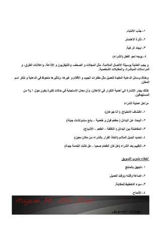 ‫١- ﺟﺬب اﻻﻧﺘﺒﺎه.‬

                                                                                        ‫٢- إﺛﺎرة اﻻھﺘﻤﺎم.‬

                                                                                         ‫٣- إﯾﺠﺎد اﻟﺮﻏﺒﺔ.‬

                                                                              ‫٤- ﯾﻮﺟﮫ ﻧﺤﻮ اﻟﻔﻌﻞ )اﻟﺸﺮاء(‬

     ‫و ﯾﺠﺐ اﻟﻌﻨﺎﯾﺔ ﺑﻮﺳﯿﻠﺔ اﻻﺗﺼﺎل اﻟﻤﻼﺋﻤﺔ، ﻣﺜﻞ اﻟﻤﺠﻼت و اﻟﺼﺤﻒ، واﻟﺘﻠﯿﻔﺰﯾﻮن و اﻹذاﻋﺔ، وإﻋﻼﻧﺎت اﻟﻄﺮق، و‬
                                                             ‫اﻟﻤﺮاﺳﻼت اﻟﻤﺒﺎﺷﺮة، واﻟﻤﻘﺎﺑﻼت اﻟﺸﺨﺼﯿﺔ.‬

‫وھﻨﺎك وﺳﺎﺋﻞ اﻟﺪﻋﺎﯾﺔ اﻟﻤﻔﯿﺪة ﻟﻠﻌﻤﯿﻞ ﻣﺜﻞ ﻣﻔﻜﺮات اﻟﺠﯿﺐ و اﻷﻗﻼم و ﻏﯿﺮھﺎ، وﺗﺄﺛﯿﺮھﺎ ﻣﻠﺤﻮظ ﻓﻲ اﻟﺪﻋﺎﯾﺔ و ﺗﺬﻛﺮ اﺳﻢ‬
                                                                                                    ‫اﻟﻤﻌﻠﻦ.‬

      ‫ﻛﺬﻟﻚ ﯾﺠﺪر اﻹﺷﺎرة اﻟﻲ أھﻤﯿﺔ اﻟﺘﻜﺮار ﻓﻲ اﻹﻋﻼن، وأن ﻣﻌﺪل اﻻﺳﺘﺠﺎﺑﺔ ﻓﻲ ﺣﺎﻻت ﻛﺜﯿﺮة ﯾﻜﻮن ﺣﻮل ١ % ﻣﻦ‬
                                                                                        ‫اﻟﻤﺴﺘﮭﺪﻓﯿﻦ.‬

                                                                                       ‫ﻣﺮاﺣﻞ ﻋﻤﻠﯿﺔ اﻟﺸﺮاء‬

                                                                       ‫١- اﻛﺘﺸﺎف اﻻﺣﺘﯿﺎج. ) أﻧﺎ ﺟﻮﻋﺎن(‬

                                         ‫٢- اﻟﺒﺤﺚ ﻋﻦ اﻟﺒﺪاﺋﻞ ) ﻣﻄﻌﻢ ﻓﻮل و ﻃﻌﻤﯿﺔ – ﺑﺎﺋﻊ ﺳﻨﺪوﺗﺸﺎت ﺟﺒﻨﺔ(‬

                                                      ‫٣- اﻟﻤﻔﺎﺿﻠﺔ ﺑﯿﻦ اﻟﺒﺪاﺋﻞ ) اﻟﺘﻜﻠﻔﺔ – اﻟﻄﻌﻢ – اﻻﺷﺒﺎع(‬

                                               ‫٤- ﺗﺤﺪﯾﺪ اﻟﺒﺪﯾﻞ اﻟﻤﻼﺋﻢ )اﺗﺨﺎذ اﻟﻘﺮار ﺑﺎﻟﺸﺮاء ﻣﻦ ﻣﻜﺎن ﻣﻌﯿﻦ(‬

                                       ‫٥- اﻟﺘﻘﯿﯿﻢ ﺑﻌﺪ اﻟﺸﺮاء )ھﻞ ﻛﺎن اﻟﻄﻌﺎم ﺻﺤﯿﺎ – ھﻞ ﻛﺎﻧﺖ اﻟﺨﺪﻣﺔ ﺟﯿﺪة(‬


                                                                                     ‫أﺧﻄﺎء ﻣﻨﺪوب اﻟﺘﺴﻮﯾﻖ‬

                                                                                        ‫١ -اﻟﺠﮭﻞ ﺑﺎﻟﻤﻨﺘﺞ‬

                                                                           ‫٢- اﺿﺎﻋﺔ وﻗﻨﻨﮫ ووﻗﺖ اﻟﻌﻤﯿﻞ.‬

                                                                                ‫٣- ﺳﻮء اﻟﺘﺨﻄﯿﻂ ﻟﻠﻤﻘﺎﺑﻠﺔ.‬

                                                                                              ‫٤- اﻹﻟﺤﺎح.‬
 