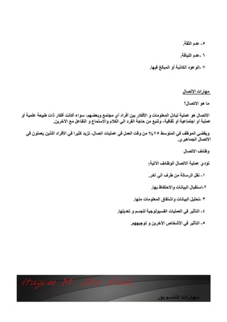 ‫٥- ﻋﺪم اﻟﺜﻘﺔ.‬

                                                                                         ‫٦ -ﻋﺪم اﻟﻠﯿﺎﻗﺔ.‬

                                                                       ‫٧ -اﻟﻮﻋﻮد اﻟﻜﺎذﺑﺔ أو اﻟﻤﺒﺎﻟﻎ ﻓﯿﮭﺎ.‬



                                                                                           ‫ﻣﮭﺎرات اﻻﺗﺼﺎل‬

                                                                                           ‫ﻣﺎ ھﻮ اﻻﺗﺼﺎل؟‬

‫اﻻﺗﺼﺎل ھﻮ ﻋﻤﻠﯿﺔ ﺗﺒﺎدل اﻟﻤﻌﻠﻮﻣﺎت و اﻷﻓﻜﺎر ﺑﯿﻦ أﻓﺮاد أي ﻣﺠﺘﻤﻊ وﺑﻌﻀﮭﻢ، ﺳﻮاء أﻛﺎﻧﺖ أﻓﻜﺎر ذات ﻃﺒﯿﻌﺔ ﻋﻠﻤﯿﺔ أو‬
                 ‫ﻋﻤﻠﯿﺔ أو اﺟﺘﻤﺎﻋﯿﺔ أو ﺛﻘﺎﻓﯿﺔ، وﺗﻨﺒﻊ ﻣﻦ ﺣﺎﺟﺔ اﻟﻔﺮد اﻟﻲ اﻟﻜﻼم واﻻﺳﺘﻤﺎع و اﻟﺘﻔﺎﻋﻞ ﻣﻊ اﻵﺧﺮﯾﻦ.‬

  ‫وﯾﻘﻀﻲ اﻟﻤﻮﻇﻒ ﻓﻲ اﻟﻤﺘﻮﺳﻂ ٥٧% ﻣﻦ وﻗﺖ اﻟﻌﻤﻞ ﻓﻲ ﻋﻤﻠﯿﺎت اﺗﺼﺎل، ﺗﺰﯾﺪ ﻛﺜﯿﺮا ﻓﻲ اﻷﻓﺮاد اﻟﻠﺬﯾﻦ ﯾﻌﻤﻠﻮن ﻓﻲ‬
                                                                                  ‫اﻻﺗﺼﺎل اﻟﺠﻤﺎھﯿﺮي.‬

                                                                                           ‫وﻇﺎﺋﻒ اﻻﺗﺼﺎل‬

                                                                      ‫ﺗﺆدي ﻋﻤﻠﯿﺔ اﻻﺗﺼﺎل اﻟﻮﻇﺎﺋﻒ اﻵﺗﯿﺔ:‬

                                                                      ‫١- ﻧﻘﻞ اﻟﺮﺳﺎﻟﺔ ﻣﻦ ﻃﺮف اﻟﻲ آﺧﺮ.‬

                                                                        ‫٢-اﺳﺘﻘﺒﺎل اﻟﺒﯿﺎﻧﺎت واﻻﺣﺘﻔﺎظ ﺑﮭﺎ.‬

                                                              ‫٣ -ﺗﺤﻠﯿﻞ اﻟﺒﯿﺎﻧﺎت واﺷﺘﻘﺎق اﻟﻤﻌﻠﻮﻣﺎت ﻣﻨﮭﺎ.‬

                                                     ‫٤- اﻟﺘﺄﺛﯿﺮ ﻓﻲ اﻟﻌﻤﻠﯿﺎت اﻟﻔﺴﯿﻮﻟﻮﺟﯿﺔ ﻟﻠﺠﺴﻢ و ﺗﻌﺪﯾﻠﮭﺎ.‬

                                                            ‫٥- اﻟﺘﺄﺛﯿﺮ ﻓﻲ اﻷﺷﺨﺎص اﻵﺧﺮﯾﻦ و ﺗﻮﺟﯿﮭﮭﻢ.‬
 