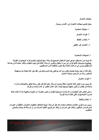 ‫ﻣﻌﻮﻗﺎت اﻻﺗﺼﺎل‬

                                                             ‫ﯾﻤﻜﻦ ﺗﻘﺴﯿﻢ ﻣﻌﻮﻗﺎت اﻻﺗﺼﺎل اﻟﻲ ٤أﻗﺴﺎم رﺋﯿﺴﯿﺔ:‬

                                                                                      ‫١- ﻣﻌﻮﻗﺎت ﺷﺨﺼﯿﺔ‬

                                                                                        ‫٢- ﻗﻨﻮات اﻻﺗﺼﺎل‬

                                                                                        ‫٣ -اﻟﻠﻐﺔ و اﻷﻟﻔﺎظ‬

                                                                                    ‫٤- اﻻﺗﺼﺎل ﻏﯿﺮ اﻟﻠﻔﻈﻲ‬



                                                                                      ‫١- اﻟﻤﻌﻮﻗﺎت اﻟﺸﺨﺼﯿﺔ‬

      ‫ﻗﺪ ﺗﻮﺟﺪ ﻟﺪي اﻟﻤﺴﺘﻘﺒﻞ ﻋﻮاﺋﻖ ﺗﻤﻨﻊ اﻻﺳﺘﻘﺒﺎل اﻟﺼﺤﯿﺢ ﻟﻠﺮﺳﺎﻟﺔ، ﻣﻨﮭﺎ ﺗﺼﻨﯿﻒ وﺗﻘﺴﯿﻢ أﻓﺮاد اﻟﻤﺠﺘﻤﻊ أو اﻟﻘﻮﻟﺒﺔ‬
‫‪ ،Stereo typing‬ﻓﺎﻧﮭﺎ ﺗﺆدي اﻟﻲ ﺳﻮء اﺳﺘﻘﺒﺎل وﺗﻔﺴﯿﺮ اﻟﺮﺳﺎﻟﺔ، ﻛﺬﻟﻚ ﻓﺎن وﺟﻮد ﺧﻠﻔﯿﺎت وأﻓﻜﺎر ﻣﺘﻌﺪدة ﻟﺪي ﺟﻤﺎﻋﺔ‬
                                         ‫اﻟﻤﺴﺘﻘﺒﻠﯿﻦ ﯾﺆدي اﻟﻲ إدراﻛﺎت ﻣﺘﻌﺪدة وﻗﺪ ﺗﻜﻮن ﻣﺘﻨﺎﻗﻀﺔ ﻟﺪي اﻟﻤﺴﺘﻘﺒﻠﯿﻦ.‬

        ‫ﻣﺜﺎل ذﻟﻚ أن ﻧﺠﺪ ﺳﻠﻮﻛﺎ ﯾﺘﺼﻒ ﺑﺎﻟﻜﺮم ﻣﻦ أﺣﺪ ﻣﻮاﻃﻨﻲ ﺑﻠﺪة ﺗﺘﺴﻢ ﺑﺎﻟﺤﺮص، ﻓﻘﺪ ﯾﺜﯿﺮ ذﻟﻚ ﺗﺨﻮﻓﺎ ﻣﻤﺎ ﯾﺴﺘﮭﺪﻓﮫ‬
                                                                   ‫اﻟﺸﺨﺺ، ﺑﺪﻻ ﻣﻦ اﻟﺘﺮﺣﯿﺐ ﺑﺴﻠﻮﻛﮫ اﻟﺤﻤﯿﺪ.‬

                                                                                          ‫٢- ﻗﻨﻮات اﻻﺗﺼﺎل‬

        ‫ﻗﺪ ﯾﺴﺒﺐ ﺳﻮء اﺧﺘﯿﺎر ﻗﻨﺎة اﻻﺗﺼﺎل إﻋﺎﻗﺔ وﺻﻮل اﻟﺮﺳﺎﻟﺔ. ﻣﺜﺎل ذﻟﻚ ﻓﺄن ﻧﻘﻞ رﺳﺎﻟﺔ ﺗﺘﻌﻠﻖ ﺑﺎﻻﺗﺠﺎھﺎت واﻵراء‬
                      ‫واﻟﻤﺸﺎﻋﺮ ﯾﻔﻀﻞ أن ﺗﻜﻮن ﺷﻔﮭﯿﺔ ووﺟﮭﺎ ﻟﻮﺟﮫ، ﻣﺜﻞ اﻋﻼن اﻟﺘﻘﺪﯾﺮ أو ﻋﺪم اﻟﺮﺿﺎء وﻏﯿﺮھﺎ.‬

    ‫وﻋﻠﻲ اﻟﻌﻜﺲ ﻓﺎن اﻟﺘﻌﻠﯿﻤﺎت و اﻻرﺷﺎدات اﻟﺮوﺗﯿﻨﯿﺔ ﯾﻔﻀﻞ أن ﺗﻜﻮن ﻣﻜﺘﻮﺑﺔ، أو ﻣﻜﺘﻮﺑﺔ وﺷﻔﮭﯿﺔ ﻣﻌﺎ إذا ﻛﺎﻧﺖ ھﻨﺎك‬
                                                                  ‫ﺿﺮورة ﻟﻠﺘﻮﺿﯿﺢ أو ﺗﻠﻘﻲ ﺗﻐﺬﯾﺔ ﻣﺮﺗﺪة ﻓﻮرﯾﺔ‬

                                                                                           ‫٣- اﻟﻠﻐﺔ واﻷﻟﻔﺎظ‬

  ‫ﯾﺴﺒﺐ ﺳﻮء ﺗﻔﺴﯿﺮ اﻟﻜﻠﻤﺎت ﻣﺸﻜﻼت ﻣﺘﻌﺪدة ﻋﻨﺪ ﻧﻘﻞ اﻟﺮﺳﺎﻟﺔ، ﻧﺘﯿﺠﺔ ﻻﺧﺘﻼف اﻟﺨﻠﻔﯿﺎت اﻟﻌﻠﻤﯿﺔ و اﻟﺜﻘﺎﻓﯿﺔ و اﻟﺨﺒﺮات‬
     ‫اﻟﻤﺘﺮاﻛﻢ ﻟﺪي اﻟﻤﺘﻠﻘﯿﻦ، وﻟﺬﻟﻚ ﻋﻠﻲ اﻟﻤﺮﺳﻞ أن ﯾﺘﺄﻛﺪ ﻋﻦ ﻃﺮﯾﻖ اﻟﺘﻐﺬﯾﺔ اﻟﻤﺮﺗﺪة ﻣﻦ أن اﻟﺮﺳﺎﻟﺔ ﻗﺪ وﺻﻠﺖ ﺑﺎﻟﻤﻌﻨﻲ‬
                                                                                                  ‫اﻟﻤﻄﻠﻮب.‬
 