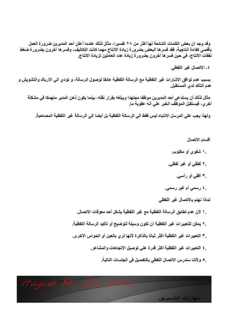 ‫وﻗﺪ وﺟﺪ أن ﺑﻌﺾ اﻟﻜﻠﻤﺎت اﻟﺸﺎﺋﻌﺔ ﻟﮭﺎ أﻛﺜﺮ ﻣﻦ ٨٢ ﺗﻔﺴﯿﺮا، ﻣﺜﺎل ﻟﺬﻟﻚ ﻋﻨﺪﻣﺎ أﻋﻠﻦ أﺣﺪ اﻟﻤﺪﯾﺮﯾﻦ ﺿﺮورة اﻟﻌﻤﻞ‬
 ‫ﺑﺄﻗﺼﻰ ﻛﻔﺎءة اﻧﺘﺎﺟﯿﺔ، ﻓﻘﺪ ﻓﺴﺮھﺎ اﻟﺒﻌﺾ ﺑﻀﺮورة زﯾﺎدة اﻻﻧﺘﺎج ﻣﮭﻤﺎ ﻛﺎﻧﺖ اﻟﺘﻜﺎﻟﯿﻒ، وﻓﺴﺮھﺎ آﺧﺮون ﺑﻀﺮورة ﺿﻐﻂ‬
                              ‫ﻧﻔﻘﺎت اﻻﻧﺘﺎج، ﻓﻲ ﺣﯿﻦ ﻓﺴﺮھﺎ آﺧﺮون ﺑﻀﺮورة زﯾﺎدة ﻋﺪد اﻟﻌﺎﻣﻠﯿﻦ ﻟﺰﯾﺎدة اﻻﻧﺘﺎج.‬

                                                                                     ‫٤- اﻻﺗﺼﺎل ﻏﯿﺮ اﻟﻠﻔﻈﻲ‬

‫ﯾﺴﺒﺐ ﻋﺪم ﺗﻮاﻓﻖ اﻻﺷﺎرات ﻏﯿﺮ اﻟﻠﻔﻈﯿﺔ ﻣﻊ اﻟﺮﺳﺎﻟﺔ اﻟﻠﻔﻈﯿﺔ ﻋﺎﺋﻘﺎ ﻟﻮﺻﻮل اﻟﺮﺳﺎﻟﺔ، و ﺗﺆدي اﻟﻲ اﻻرﺑﺎك واﻟﺘﺸﻮﯾﺶ و‬
                                                                                   ‫ﻋﺪم اﻟﺘﺄﻛﺪ ﻟﺪي اﻟﻤﺴﺘﻘﺒﻞ.‬

     ‫ﻣﺜﺎل ﻟﺬﻟﻚ أن ﯾﺴﺘﺪﻋﻲ أﺣﺪ اﻟﻤﺪﯾﺮﯾﻦ ﻣﻮﻇﻔﺎ ﻣﺠﺘﮭﺪا وﯾﺒﻠﻐﮫ ﺑﻘﺮار ﻧﻘﻠﮫ، ﺑﯿﻨﻤﺎ ﯾﻜﻮن ذھﻦ اﻟﻤﺪﯾﺮ ﻣﻨﮭﻤﻜﺎ ﻓﻲ ﻣﺸﻜﻠﺔ‬
                                                               ‫أﺧﺮي، ﻓﯿﺴﺘﻘﺒﻞ اﻟﻤﻮﻇﻒ اﻟﺨﺒﺮ ﻋﻠﻲ أﻧﮫ ﻋﻘﻮﺑﺔ ﻣﺎ.‬

         ‫وﻟﮭﺬا ﯾﺠﺐ ﻋﻠﻲ اﻟﻤﺮﺳﻞ اﻻﻧﺘﺒﺎه ﻟﯿﺲ ﻓﻘﻂ اﻟﻲ اﻟﺮﺳﺎﻟﺔ اﻟﻠﻔﻈﯿﺔ ﺑﻞ أﯾﻀﺎ إﻟﻲ اﻟﺮﺳﺎﻟﺔ ﻏﯿﺮ اﻟﻠﻔﻈﯿﺔ اﻟﻤﺼﺎﺣﺒﺔ.‬



                                                                                               ‫أﻗﺴﺎم اﻻﺗﺼﺎل‬

                                                                                      ‫.١ ﺷﻔﻮي أو ﻣﻜﺘﻮب.‬

                                                                                    ‫.٢ ﻟﻔﻈﻲ أو ﻏﯿﺮ ﻟﻔﻈﻲ.‬

                                                                                        ‫.٣ أﻓﻘﻲ أو رأﺳﻲ.‬

                                                                                  ‫.٤ رﺳﻤﻲ أم ﻏﯿﺮ رﺳﻤﻲ.‬

                                                                              ‫ﻟﻤﺎذا ﻧﮭﺘﻢ ﺑﺎﻻﺗﺼﺎل ﻏﯿﺮ اﻟﻠﻔﻈﻲ‬

                                ‫.١ ﻷن ﻋﺪم ﺗﻄﺎﺑﻖ اﻟﺮﺳﺎﻟﺔ اﻟﻠﻔﻈﯿﺔ ﻣﻊ ﻏﯿﺮ اﻟﻠﻔﻈﯿﺔ ﯾﺸﻜﻞ أﺣﺪ ﻣﻌﻮﻗﺎت اﻻﺗﺼﺎل.‬

                             ‫.٢ ﯾﻤﻜﻦ ﻟﻠﺘﻌﺒﯿﺮات ﻏﯿﺮ اﻟﻠﻔﻈﯿﺔ أن ﺗﻜﻮن وﺳﯿﻠﺔ ﻟﺘﻮﺿﯿﺢ أو ﺗﺄﻛﯿﺪ اﻟﺮﺳﺎﻟﺔ اﻟﻠﻔﻈﯿﺔ.‬

                             ‫.٣ اﻟﺘﻌﺒﯿﺮات ﻏﯿﺮ اﻟﻠﻔﻈﯿﺔ أﻛﺜﺮ ﺛﺒﺎﺗﺎ ﺑﺎﻟﺬاﻛﺮة ﻷﻧﮭﺎ ﺗﺮي ﺑﺎﻟﻌﯿﻦ أو اﻟﺤﻮاس اﻷﺧﺮى.‬

                                        ‫.٤ اﻟﺘﻌﺒﯿﺮات ﻏﯿﺮ اﻟﻠﻔﻈﯿﺔ أﻛﺜﺮ ﻗﺪرة ﻋﻠﻲ ﺗﻮﺻﯿﻞ اﻻﺗﺠﺎھﺎت واﻟﻤﺸﺎﻋﺮ.‬

                                             ‫.٥ وﻷﻧﻨﺎ ﺳﻨﺪرس اﻻﺗﺼﺎل اﻟﻠﻔﻈﻲ ﺑﺎﻟﺘﻔﺼﯿﻞ ﻓﻲ اﻟﺠﻠﺴﺎت اﻟﺘﺎﻟﯿﺔ.‬
 