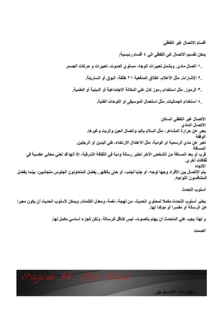 ‫أﻗﺴﺎم اﻻﺗﺼﺎل ﻏﯿﺮ اﻟﻠﻔﻈﻲ‬

                                                          ‫ﯾﻤﻜﻦ ﺗﻘﺴﯿﻢ اﻻﺗﺼﺎل ﻏﻲ اﻟﻠﻔﻈﻲ اﻟﻲ ٤ أﻗﺴﺎم رﺋﯿﺴﯿﺔ:‬

                           ‫.١ اﺗﺼﺎل ﻣﺎدي. وﯾﺸﻤﻞ ﺗﻌﺒﯿﺮات اﻟﻮﺟﮫ، ﻣﺴﺘﻮي اﻟﺼﻮت، ﺗﻌﺒﯿﺮات و ﺣﺮﻛﺎت اﻟﺠﺴﻢ.‬

                                      ‫.٢ اﻹﺷﺎرات. ﻣﺜﻞ اﻷﻋﻼم، اﻃﻼق اﻟﻤﺪﻓﻌﯿﺔ ١٢ ﻃﻠﻘﺔ، اﻟﺒﻮق أو اﻟﺴﺎرﯾﻨﺔ.‬

                               ‫.٣ اﻟﺮﻣﻮز. ﻣﺜﻞ اﺳﺘﺨﺪام رﻣﻮز ﺗﺪل ﻋﻠﻲ اﻟﻤﻜﺎﻧﺔ اﻻﺟﺘﻤﺎﻋﯿﺔ أو اﻟﺪﯾﻨﯿﺔ أو اﻟﻌﻠﻤﯿﺔ.‬

                                             ‫.٤ اﺳﺘﺨﺪام اﻟﺠﻤﺎﻟﯿﺎت. ﻣﺜﻞ اﺳﺘﻌﻤﺎل اﻟﻤﻮﺳﯿﻘﻰ أو اﻟﻠﻮﺣﺎت اﻟﻔﻨﯿﺔ.‬


                                                                                 ‫اﻻﺗﺼﺎل ﻏﯿﺮ اﻟﻠﻔﻈﻲ اﻟﺴﺎﻛﻦ‬
                                                                                             ‫اﻻﺗﺼﺎل اﻟﻤﺎدي‬
                                       ‫ﯾﻌﺒﺮ ﻋﻦ ﺣﺮارة اﻟﻤﺸﺎﻋﺮ، ﻣﺜﻞ اﻟﺴﻼم ﺑﺎﻟﯿﺪ واﺗﺼﺎل اﻟﻌﯿﻦ واﻟﺮﺑﺖ وﻏﯿﺮھﺎ.‬
                                                                                                     ‫اﻟﻮﻗﻔﺔ‬
                                ‫ﺗﻌﺒﺮ ﻋﻦ ﻣﺪي اﻟﺮﺳﻤﯿﺔ او اﻟﻮدﯾﺔ، ﻣﺜﻞ اﻻﻋﺘﺪال اﻻرﺗﺨﺎء، ﻃﻲ اﻟﯿﺪﯾﻦ أو اﻟﺮﺟﻠﯿﻦ.‬
                                                                                                    ‫اﻟﻤﺴﺎﻓﺔ‬
    ‫ﻗﺮب أو ﺑﻌﺪ اﻟﻤﺴﺎﻓﺔ ﻣﻦ اﻟﺸﺨﺺ اﻵﺧﺮ ﺗﻌﺘﺒﺮ رﺳﺎﻟﺔ ودﯾﺔ ﻓﻲ اﻟﺜﻘﺎﻓﺔ اﻟﺸﺮﻗﯿﺔ، إﻻ أﻧﮭﺎ ﻗﺪ ﺗﻌﻨﻲ ﻣﻌﺎﻧﻲ ﻋﻜﺴﯿﺔ ﻓﻲ‬
                                                                                               ‫ﺛﻘﺎﻓﺎت أﺧﺮي.‬
                                                                                                     ‫اﻻﺗﺠﺎه‬
‫ﯾﺘﻢ اﻻﺗﺼﺎل ﺑﯿﻦ اﻷﻓﺮاد وﺟﮭﺎ ﻟﻮﺟﮫ، أو ﺟﻨﺒﺎ ﻟﺠﻨﺐ، أو ﺣﺘﻰ ﺑﺎﻟﻈﮭﺮ. ﯾﻔﻀﻞ اﻟﻤﺘﻌﺎوﻧﻮن اﻟﺠﻠﻮس ﻣﺘﺠﺎﻧﺒﯿﻦ، ﺑﯿﻨﻤﺎ ﯾﻔﻀﻞ‬
                                                                                         ‫اﻟﻤﺘﻨﺎﻓﺴﻮن اﻟﺘﻮاﺟﮫ.‬

                                                                                               ‫أﺳﻠﻮب اﻟﺘﺤﺪث‬

‫ﯾﻌﺘﺒﺮ أﺳﻠﻮب اﻟﺘﺤﺪث ﻣﻜﻤﻼ ﻟﻤﺤﺘﻮي اﻟﺤﺪﯾﺚ، ﻣﻦ ﻟﮭﺠﺔ، ﻧﻐﻤﺔ، وﻣﻌﺪل اﻟﻜﻠﻤﺎت. وﯾﻤﻜﻦ ﻷﺳﻠﻮب اﻟﺤﺪﯾﺚ أن ﯾﻜﻮن ﻣﻌﺒﺮا‬
                                                                       ‫ﻋﻦ اﻟﺮﺳﺎﻟﺔ أو ﻣﻔﺴﺮا أو ﻣﺆﻛﺪا ﻟﮭﺎ.‬

                   ‫و ﻟﮭﺬا ﯾﺠﺐ ﻋﻠﻲ اﻟﻤﺘﺤﺪث أن ﯾﮭﺘﻢ ﺑﺎﻟﺼﻮت، ﻟﯿﺲ ﻛﻨﺎﻗﻞ ﻟﻠﺮﺳﺎﻟﺔ، وﻟﻜﻦ ﻛﺠﺰء أﺳﺎﺳﻲ ﻣﻜﻤﻞ ﻟﮭﺎ.‬

                                                                                                      ‫اﻟﺼﻤﺖ‬
 