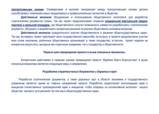 прогрессивными силами. Справедливая и высокая конкуренция между прогрессивными силами должна
способствовать появлению новых неординарных и профессиональных личностей в обществе.
         Действенный механизм объединения и использования общественного интеллекта для разработки
стратегических документов страны. Так как, проект предусматривает создание специальной виртуальной (медиа-
портала) и реальной площадок, где общественность получит возможность совместно разрабатывать стратегические
документы, обсуждать и вырабатывать конкретные решения по разным общественно-значимым вопросам.
         Действенный механизм созидательного участия общественности в решении общегосударственных задач.
Так как, во-первых, проект преследует цели государственного масштаба, во-вторых, в проекте предусмотрено участие
всех слоев населения, различных общественных организаций, а также государства, в-третьих, проект нацелен на
конкретные результаты, выгодные как отдельным гражданам, так и государству и общественности.

                          Первые шаги превращения проекта в выше описанные механизмы

       Конкретными действиями и первыми шагами превращения проекта “Идейная Карта Кыргызстана” в выше
описанные механизмы являются следующие меры и направления.

                         Разработка стратегических документов и дорожных карт

      Разработка стратегических документов, а также дорожных карт в области экономики и государственного
управления является одним из главных направлений проекта. Разработка предполагает консолидацию идей и
инициатив отечественных производителей идей и инициатив, чтобы опираясь на коллективный интеллект нашего
общества, находить пути решения тех или иных общегосударственных задач.
 