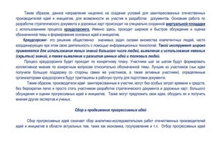 Таким образом, данное направление нацелено на создание условий для заинтересованных отечественных
производителей идей и инициатив, для возможности их участия в разработке документов. Основная работа по
разработке стратегического документа и дорожных карт происходит на специально созданной виртуальной площадке
с использованием процесса краудсорсинга. Именно здесь, проходит широкое и быстрое обсуждение и оценка
обозначенной темы и формирование основных идей и инициатив.
    Краудсорсинг- это решение общественно значимых задач силами множества компетентных людей, часто
координирующих при этом свою деятельность с помощью информационных технологий. Такой инструмент широко
применяется для использования явных знаний большого числа людей, выявления и использования неявных
(скрытых) знаний, а также выявления и развития ценных идей и толковых людей.
     Процесс краудсорсинга будет проходит по конкретному плану. Участники шаг за шагом будут формировать
коллективное мнение по конкретным вопросам относительно обозначенной темы. Лучшие из участников (чьи идеи
получили большую поддержку со стороны самих же участников, а также активные участники), определенные
организаторами краудсорсинга будут приглашены в рабочую группу для подготовки документа.
      Таким образом, производители идей заинтересованные в участии, могут без особых затрат времени и средств,
без бюрократии легко и просто стать участником разработки стратегического документа и дорожных карт, большого
обсуждения и оценки прогрессивных идей и инициатив. Также могут предложить свои идеи, обсудить их и получить
мнения других экспертов и ученых.

                                  Сбор и продвижение прогрессивных идей

      Сбор прогрессивных идей означает сбор аналитико-исследовательских работ отечественных производителей
идей и инициатив в области актуальных тем, таких как экономика, госуправление и т.п. Отбор прогрессивных идей
 