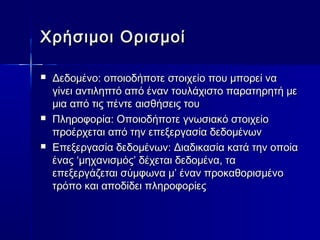 Χρήσιμοι Ορισμοί

   Δεδομένο: οποιοδήποτε στοιχείο που μπορεί να
    γίνει αντιληπτό από έναν τουλάχιστο παρατηρητή με
    μια από τις πέντε αισθήσεις του
   Πληροφορία: Οποιοδήποτε γνωσιακό στοιχείο
    προέρχεται από την επεξεργασία δεδομένων
   Επεξεργασία δεδομένων: Διαδικασία κατά την οποία
    ένας ‘μηχανισμός’ δέχεται δεδομένα, τα
    επεξεργάζεται σύμφωνα μ’ έναν προκαθορισμένο
    τρόπο και αποδίδει πληροφορίες
 